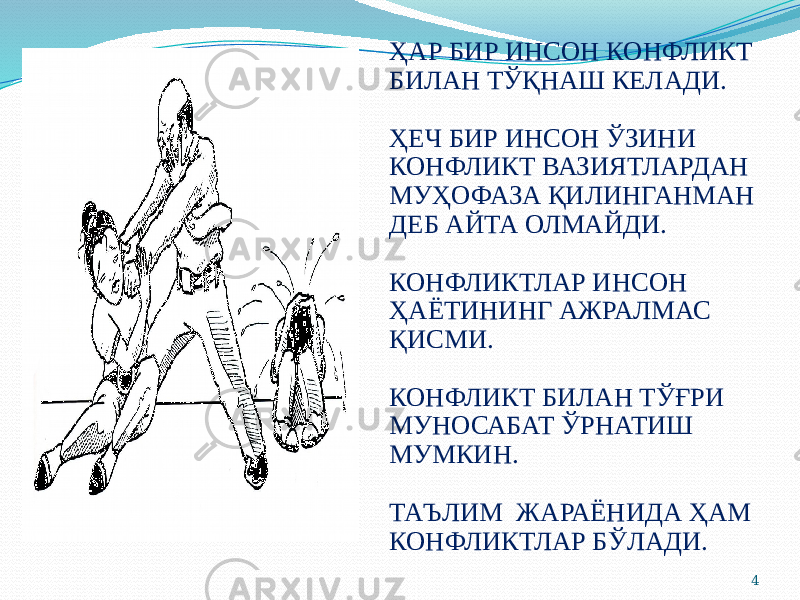 4ҲАР БИР ИНСОН КОНФЛИКТ БИЛАН ТЎҚНАШ КЕЛАДИ. ҲЕЧ БИР ИНСОН ЎЗИНИ КОНФЛИКТ ВАЗИЯТЛАРДАН МУҲОФАЗА ҚИЛИНГАНМАН ДЕБ АЙТА ОЛМАЙДИ. КОНФЛИКТЛАР ИНСОН ҲАЁТИНИНГ АЖРАЛМАС ҚИСМИ. КОНФЛИКТ БИЛАН ТЎҒРИ МУНОСАБАТ ЎРНАТИШ МУМКИН. ТАЪЛИМ ЖАРАЁНИДА ҲАМ КОНФЛИКТЛАР БЎЛАДИ. 
