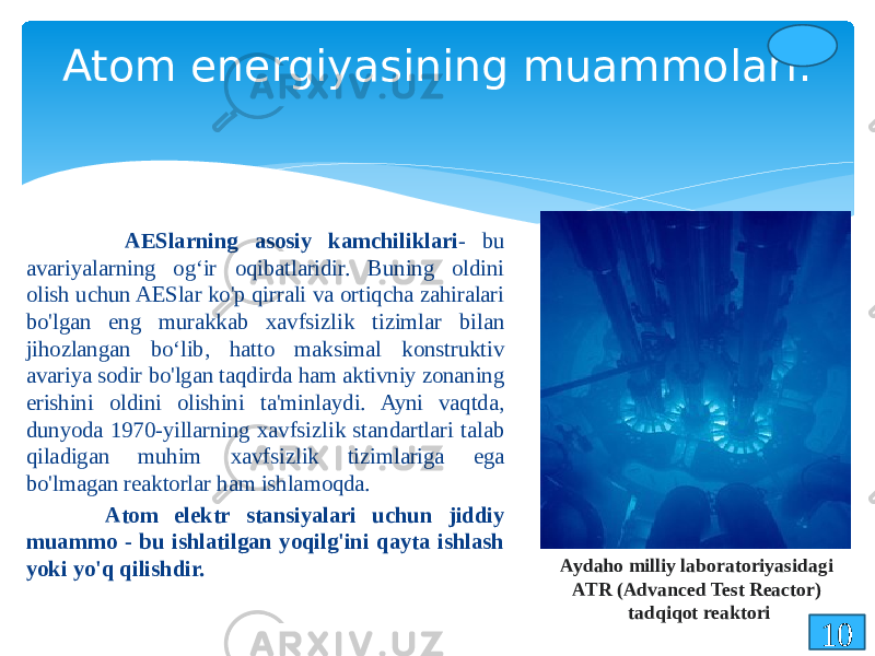  AESlarning asosiy kamchiliklari - bu avariyalarning og‘ir oqibatlaridir. Buning oldini olish uchun AESlar ko&#39;p qirrali va ortiqcha zahiralari bo&#39;lgan eng murakkab xavfsizlik tizimlar bilan jihozlangan bo‘lib, hatto maksimal konstruktiv avariya sodir bo&#39;lgan taqdirda ham aktivniy zonaning erishini oldini olishini ta&#39;minlaydi. Ayni vaqtda, dunyoda 1970-yillarning xavfsizlik standartlari talab qiladigan muhim xavfsizlik tizimlariga ega bo&#39;lmagan reaktorlar ham ishlamoqda. Atom elektr stansiyalari uchun jiddiy muammo - bu ishlatilgan yoqilg&#39;ini qayta ishlash yoki yo&#39;q qilishdir. Atom energiyasining muammolari: 10Aydaho milliy laboratoriyasidagi ATR (Advanced Test Reactor) tadqiqot reaktori 