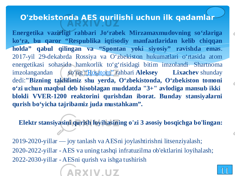 11O&#39;zbekistonda AES qurilishi uchun ilk qadamlar Energetika vazirligi rahbari Joʻrabek Mirzamaxmudovning soʻzlariga koʻra, bu qaror “Respublika iqtisodiy manfaatlaridan kelib chiqqan holda” qabul qilingan va “Spontan yoki siyosiy” ravishda emas . 2017-yil 29-dekabrda Rossiya va Oʻzbekiston hukumatlari oʻrtasida atom energetikasi sohasida hamkorlik toʻgʻrisidagi bitim imzolandi . Shartnoma imzolangandan soʻng  “Rosatom”  rahbari  Aleksey Lixachev  shunday dedi: &#34;Bizning taklifimiz shu yerda, Oʻzbekistonda, Oʻzbekiston tomoni oʻzi uchun maqbul deb hisoblagan muddatda &#34;3+&#34; avlodiga mansub ikki blokli VVER-1200 reaktorini qurishdan iborat. Bunday stansiyalarni qurish boʻyicha tajribamiz juda mustahkam”.   Elektr stansiyasini qurish loyihasining o&#39;zi 3 asosiy bosqichga bo&#39;lingan: 2019-2020-yillar — joy tanlash va AESni joylashtirishni litsenziyalash; 2020-2022-yillar - AES va uning tashqi infratuzilma ob&#39;ektlarini loyihalash; 2022-2030-yillar - AESni qurish va ishga tushirish 