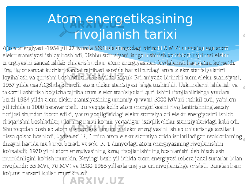 Atom energiyasi -1954 yil 27 iyunda SSSRda dunyodagi birinchi 5 MVt quvvatga ega atom elektr stantsiyasi ishlay boshladi. Ushbu stantsiyani ishga tushirish va ishlash tajribasi elektr energiyasini sanoat ishlab chiqarish uchun atom energiyasidan foydalanish haqiqatini ko&#39;rsatdi. Eng ilg&#39;or sanoat kuchlari sanoat tajribasi asosida har xil turdagi atom elektr stantsiyalarini loyihalash va qurishni boshladilar. 1956 yilda Buyuk Britaniyada birinchi atom elektr stantsiyasi, 1957 yilda esa AQShda birinchi atom elektr stantsiyasi ishga tushirildi. Uskunalarni ishlatish va takomillashtirish bo&#39;yicha tajriba atom elektr stantsiyalari qurilishini rivojlantirishga yordam berdi-1964 yilda atom elektr stantsiyasining umumiy quvvati 5000 MVtni tashkil etdi, ya&#39;ni.o&#39;n yil ichida u 1000 baravar o&#39;sdi. Bu vaqtga kelib atom energetikasini rivojlantirishning asosiy natijasi shundan iborat ediki, yadro yoqilg&#39;isidagi elektr stantsiyalari elektr energiyasini ishlab chiqarishni boshladilar, ularning narxi ko&#39;mir yoqadigan issiqlik elektr stantsiyalaridagi kabi edi. Shu vaqtdan boshlab atom energetikasi umumiy elektr energiyasini ishlab chiqarishga sezilarli hissa qo&#39;sha boshladi. Jadvalda. B. 1 mira atom elektr stantsiyalarida ishlatiladigan reaktorlarning dizayni haqida ma&#39;lumot beradi va sek. B. 1 dunyodagi atom energiyasining rivojlanishini ko&#39;rsatadi; 1970 yilni atom energiyasining keng rivojlanishining boshlanishi deb hisoblash mumkinligini ko&#39;rish mumkin. Keyingi besh yil ichida atom energiyasi tobora jadal sur&#39;atlar bilan rivojlandi: 55 MVt, 70 MVt va 1980-1985 yillarda eng yuqori rivojlanishga erishdi. Bundan ham ko&#39;proq narsani kutish mumkin edi Atom energetikasining rivojlanish tarixi 