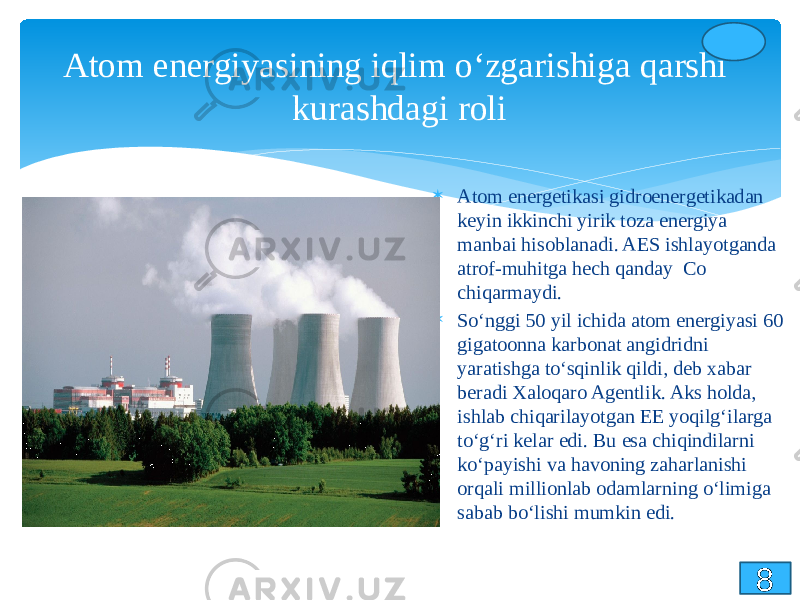 Atom energiyasining iqlim o‘zgarishiga qarshi kurashdagi roli  Atom energetikasi gidroenergetikadan keyin ikkinchi yirik toza energiya manbai hisoblanadi. AES ishlayotganda atrof-muhitga hech qanday Co chiqarmaydi.  So‘nggi 50 yil ichida atom energiyasi 60 gigatoonna karbonat angidridni yaratishga to‘sqinlik qildi, deb xabar beradi Xaloqaro Agentlik. Aks holda, ishlab chiqarilayotgan EE yoqilg‘ilarga to‘g‘ri kelar edi. Bu esa chiqindilarni ko‘payishi va havoning zaharlanishi orqali millionlab odamlarning o‘limiga sabab bo‘lishi mumkin edi. 8 