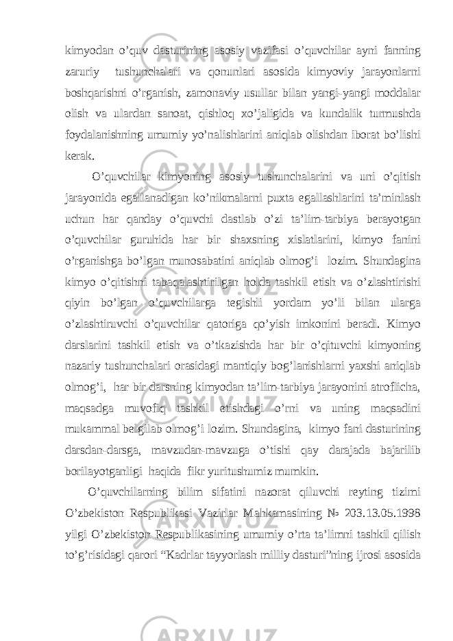 kimyodan o’quv dasturining asosiy vazifasi o’quvchilar ayni fanning zaruriy tushunchalari va qonunlari asosida kimyoviy jarayonlarni boshqarishni o’rganish, zamonaviy usullar bilan yangi-yangi moddalar olish va ulardan sanoat, qishloq xo’jaligida va kundalik turmushda foydalanishning umumiy yo’nalishlarini aniqlab olishdan iborat bo’lishi kerak. O’quvchilar kimyoning asosiy tushunchalarini va uni o’qitish jarayonida egallanadigan ko’nikmalarni puxta egallashlarini ta’minlash uchun har qanday o’quvchi dastlab o’zi ta’lim-tarbiya berayotgan o’quvchilar guruhida har bir shaxsning xislatlarini, kimyo fanini o’rganishga bo’lgan munosabatini aniqlab olmog’i lozim. Shundagina kimyo o’qitishni tabaqalashtirilgan holda tashkil etish va o’zlashtirishi qiyin bo’lgan o’quvchilarga tegishli yordam yo’li bilan ularga o’zlashtiruvchi o’quvchilar qatoriga qo’yish imkonini beradi. Kimyo darslarini tashkil etish va o’tkazishda har bir o’qituvchi kimyoning nazariy tushunchalari orasidagi mantiqiy bog’lanishlarni yaxshi aniqlab olmog’i, har bir darsning kimyodan ta’lim-tarbiya jarayonini atroflicha, maqsadga muvofiq tashkil etishdagi o’rni va uning maqsadini mukammal belgilab olmog’i lozim. Shundagina, kimyo fani dasturining darsdan-darsga, mavzudan-mavzuga o’tishi qay darajada bajarilib borilayotganligi haqida fikr yuritushumiz mumkin. O’quvchilarning bilim sifatini nazorat qiluvchi reyting tizimi O’zbekiston Respublikasi Vazirlar Mahkamasining № 203.13.05.1998 yilgi O’zbekiston Respublikasining umumiy o’rta ta’limni tashkil qilish to’g’risidagi qarori “Kadrlar tayyorlash milliy dasturi”ning ijrosi asosida 