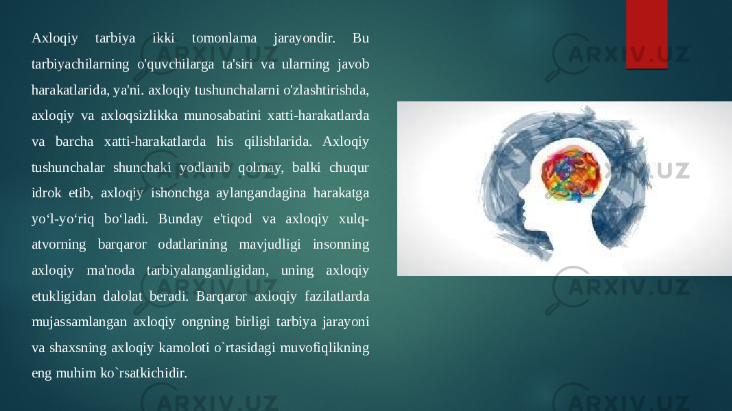 Axloqiy tarbiya ikki tomonlama jarayondir. Bu tarbiyachilarning o&#39;quvchilarga ta&#39;siri va ularning javob harakatlarida, ya&#39;ni. axloqiy tushunchalarni o&#39;zlashtirishda, axloqiy va axloqsizlikka munosabatini xatti-harakatlarda va barcha xatti-harakatlarda his qilishlarida. Axloqiy tushunchalar shunchaki yodlanib qolmay, balki chuqur idrok etib, axloqiy ishonchga aylangandagina harakatga yo‘l-yo‘riq bo‘ladi. Bunday e&#39;tiqod va axloqiy xulq- atvorning barqaror odatlarining mavjudligi insonning axloqiy ma&#39;noda tarbiyalanganligidan, uning axloqiy etukligidan dalolat beradi. Barqaror axloqiy fazilatlarda mujassamlangan axloqiy ongning birligi tarbiya jarayoni va shaxsning axloqiy kamoloti o`rtasidagi muvofiqlikning eng muhim ko`rsatkichidir. 