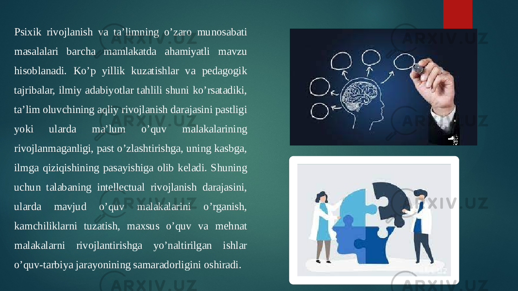 Psixik rivojlanish va ta’limning o’zaro munosabati masalalari barcha mamlakatda ahamiyatli mavzu hisoblanadi. Ko’p yillik kuzatishlar va pedagogik tajribalar, ilmiy adabiyotlar tahlili shuni ko’rsatadiki, ta’lim oluvchining aqliy rivojlanish darajasini pastligi yoki ularda ma’lum o’quv malakalarining rivojlanmaganligi, past o’zlashtirishga, uning kasbga, ilmga qiziqishining pasayishiga olib keladi. Shuning uchun talabaning intellectual rivojlanish darajasini, ularda mavjud o’quv malakalarini o’rganish, kamchiliklarni tuzatish, maxsus o’quv va mehnat malakalarni rivojlantirishga yo’naltirilgan ishlar o’quv-tarbiya jarayonining samaradorligini oshiradi. 