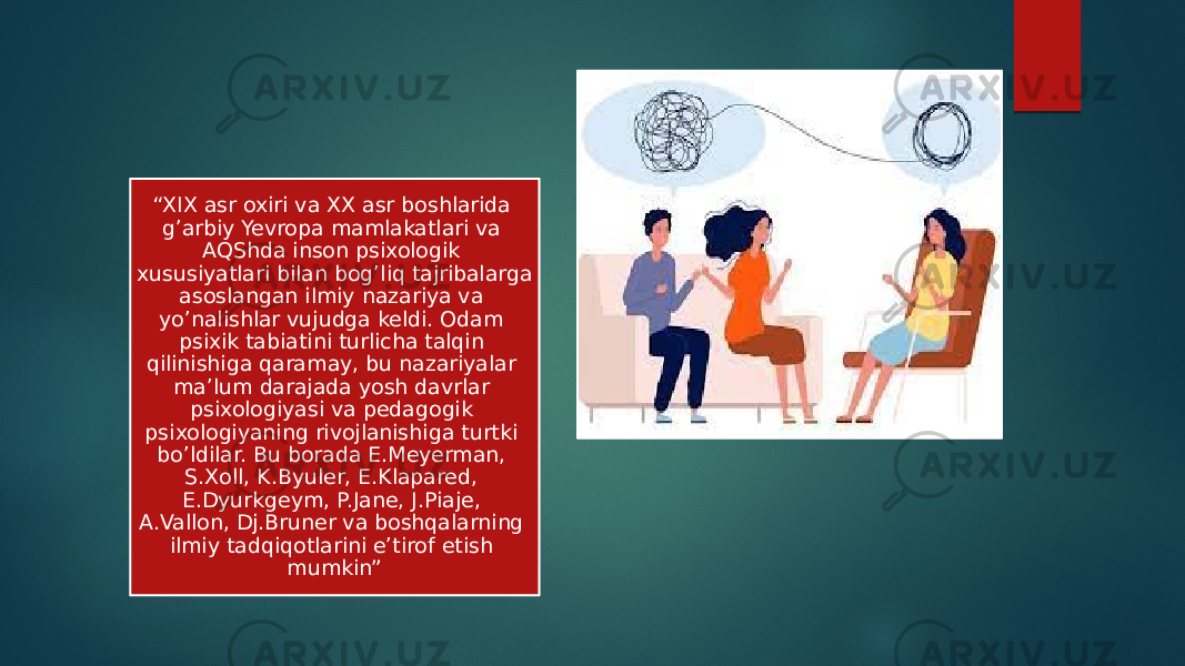 “ XIX asr oxiri va XX asr boshlarida g’arbiy Yevropa mamlakatlari va AQShda inson psixologik xususiyatlari bilan bog’liq tajribalarga asoslangan ilmiy nazariya va yo’nalishlar vujudga keldi. Odam psixik tabiatini turlicha talqin qilinishiga qaramay, bu nazariyalar ma’lum darajada yosh davrlar psixologiyasi va pedagogik psixologiyaning rivojlanishiga turtki bo’ldilar. Bu borada E.Meyerman, S.Xoll, K.Byuler, E.Klapared, E.Dyurkgeym, P.Jane, J.Piaje, A.Vallon, Dj.Bruner va boshqalarning ilmiy tadqiqotlarini e’tirof etish mumkin” 