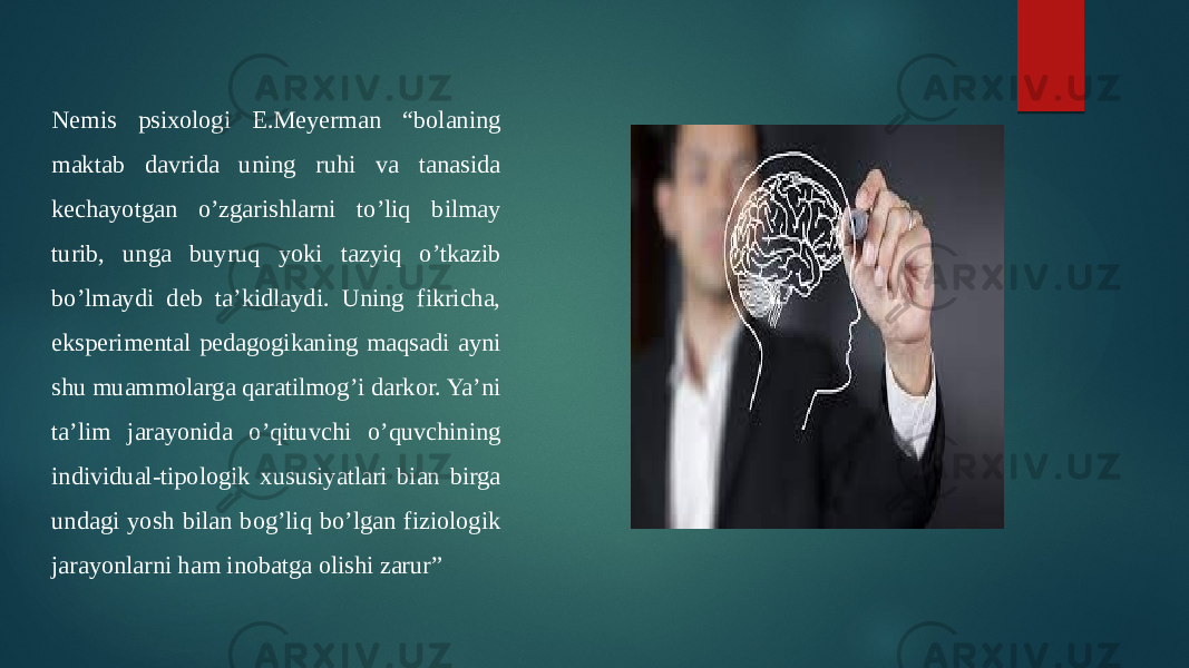 Nemis psixologi E.Meyerman “bolaning maktab davrida uning ruhi va tanasida kechayotgan o’zgarishlarni to’liq bilmay turib, unga buyruq yoki tazyiq o’tkazib bo’lmaydi deb ta’kidlaydi. Uning fikricha, eksperimental pedagogikaning maqsadi ayni shu muammolarga qaratilmog’i darkor. Ya’ni ta’lim jarayonida o’qituvchi o’quvchining individual-tipologik xususiyatlari bian birga undagi yosh bilan bog’liq bo’lgan fiziologik jarayonlarni ham inobatga olishi zarur” 