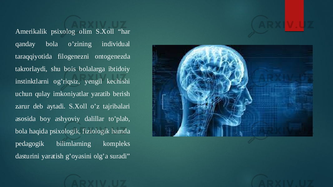 Amerikalik psixolog olim S.Xoll “har qanday bola o’zining individual taraqqiyotida filogenezni ontogenezda takrorlaydi, shu bois bolalarga ibtidoiy instinktlarni og’riqsiz, yengil kechishi uchun qulay imkoniyatlar yaratib berish zarur deb aytadi. S.Xoll o’z tajribalari asosida boy ashyoviy dalillar to’plab, bola haqida psixologik, fiziologik hamda pedagogik bilimlarning kompleks dasturini yaratish g’oyasini olg’a suradi” 