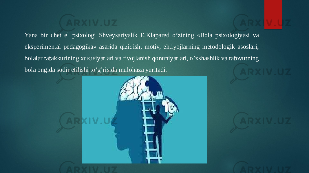 Yana bir chet el psixologi Shveysariyalik E.Klapared o’zining «Bola psixologiyasi va eksperimental pedagogika» asarida qiziqish, motiv, ehtiyojlarning metodologik asoslari, bolalar tafakkurining xususiyatlari va rivojlanish qonuniyatlari, o’xshashlik va tafovutning bola ongida sodir etilishi to’g’risida mulohaza yuritadi. 