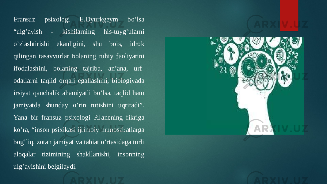 Fransuz psixologi E.Dyurkgeym bo’lsa “ulg’ayish - kishilarning his-tuyg’ularni o’zlashtirishi ekanligini, shu bois, idrok qilingan tasavvurlar bolaning ruhiy faoliyatini ifodalashini, bolaning tajriba, an’ana, urf- odatlarni taqlid orqali egallashini, biologiyada irsiyat qanchalik ahamiyatli bo’lsa, taqlid ham jamiyatda shunday o’rin tutishini uqtiradi”. Yana bir fransuz psixologi P.Janening fikriga ko’ra, “inson psixikasi ijtimoiy munosabatlarga bog’liq, zotan jamiyat va tabiat o’rtasidaga turli aloqalar tizimining shakllanishi, insonning ulg’ayishini belgilaydi. 