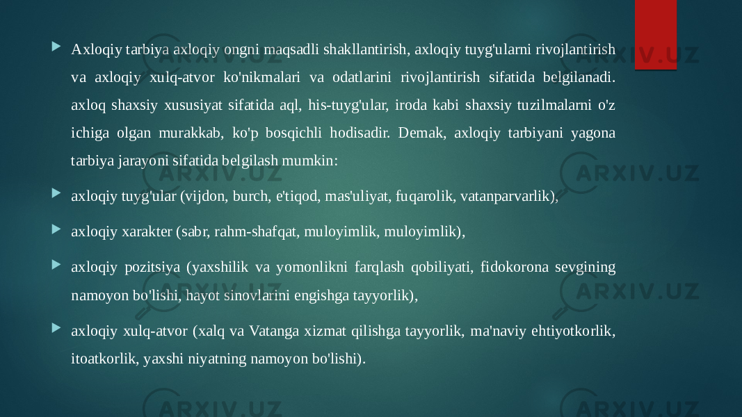  Axloqiy tarbiya axloqiy ongni maqsadli shakllantirish, axloqiy tuyg&#39;ularni rivojlantirish va axloqiy xulq-atvor ko&#39;nikmalari va odatlarini rivojlantirish sifatida belgilanadi. axloq shaxsiy xususiyat sifatida aql, his-tuyg&#39;ular, iroda kabi shaxsiy tuzilmalarni o&#39;z ichiga olgan murakkab, ko&#39;p bosqichli hodisadir. Demak, axloqiy tarbiyani yagona tarbiya jarayoni sifatida belgilash mumkin:  axloqiy tuyg&#39;ular (vijdon, burch, e&#39;tiqod, mas&#39;uliyat, fuqarolik, vatanparvarlik),  axloqiy xarakter (sabr, rahm-shafqat, muloyimlik, muloyimlik),  axloqiy pozitsiya (yaxshilik va yomonlikni farqlash qobiliyati, fidokorona sevgining namoyon bo&#39;lishi, hayot sinovlarini engishga tayyorlik),  axloqiy xulq-atvor (xalq va Vatanga xizmat qilishga tayyorlik, ma&#39;naviy ehtiyotkorlik, itoatkorlik, yaxshi niyatning namoyon bo&#39;lishi). 