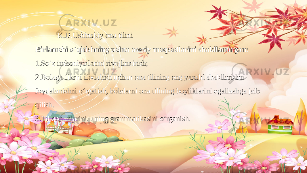  K.D.Ushinskiy ona tilini Birlamchi o‘qitishning uchta asosiy maqsadlarini shakllantirgan: 1.So‘z imkoniyatlarini rivojlantirish; 2.Bolaga fikrni ifodalash uchun ona tilining eng yaxshi shakllaridan foydalanishni o‘rgatish, bolalarni ona tilining boyliklarini egallashga jalb qilish. 3.Til qonunlarini, uning grammatikasini o‘rganish. 