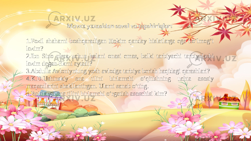 Mavzu yuzasidan savol va topshiriqlar: 1.Fozil shaharni boshqaradigan Hokim qanday hislatlarga ega bo‘lmog’i lozim? 2.Ibn Sino nima uchun bolani onasi emas, balki tarbiyachi tarbiyalashi lozim degan fikrni aytadi? 3.Abdulla Avloniyniung yosh avlodga tarbiya berish haqidagi qarashlari? 4.K.D.Ushinskiy ona tilini birlamchi o‘qitishning uchta asosiy maqsadlarini shakllantirgan. Ularni sanab o‘ting. 5.Bolalarga ona tilini birlamchi o‘rgatish asoschisi kim?   