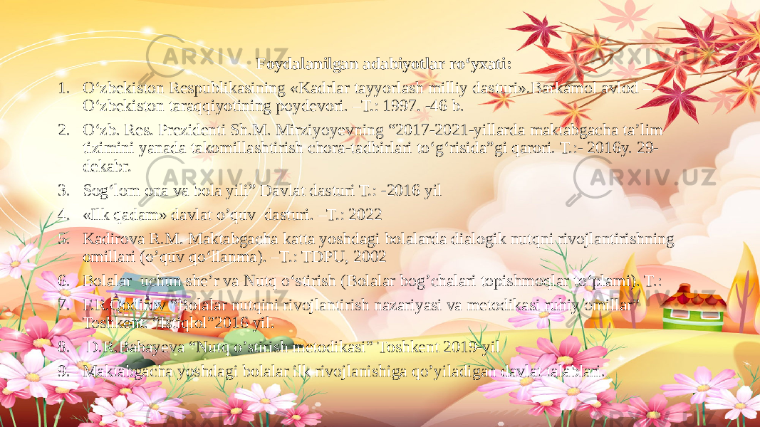  Foydalanilgan adabiyotlar ro‘yxati: 1. O‘zbekiston Respublikasining «Kadrlar tayyorlash milliy dasturi».Barkamol avlod – O‘zbekiston taraqqiyotining poydevori. –T.: 1997. -46 b. 2. O‘zb. Res. Prezidenti Sh.M. Mirziyoyevning “2017-2021-yillarda maktabgacha ta’lim tizimini yanada takomillashtirish chora-tadbirlari to‘g‘risida”gi qarori. T.:- 2016y. 29- dekabr. 3. Sog‘lom ona va bola yili” Davlat dasturi T.: -2016 yil 4. «Ilk qadam» davlat o’quv dasturi. –T.: 2022 5. Kadirova R.M. Maktabgacha katta yoshdagi bolalarda dialogik nutqni rivojlantirishning omillari (o’quv qo‘llanma). –T.: TDPU, 2002 6. Bolalar uchun she’r va Nutq o‘stirish (Bolalar bog’chalari topishmoqlar to‘plami). T.: 7. F.R.Qodirov “Bolalar nutqini rivojlantirish nazariyasi va metodikasi ruhiy omillar” Toshkent. “Istiqlol”2016 yil. 8. D.R.Babayeva “Nutq o’stirish metodikasi” Toshkent 2019-yil 9. Maktabgacha yoshdagi bolalar ilk rivojlanishiga qo’yiladigan davlat talablari. 