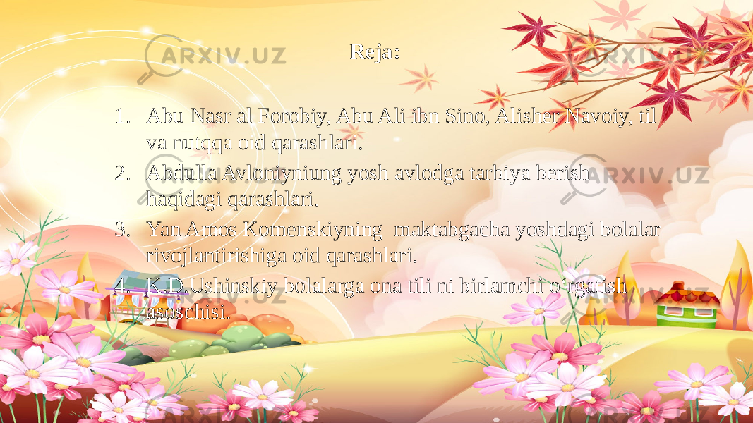 Reja: 1. Abu Nasr al Forobiy, Abu Ali ibn Sino, Alisher Navoiy, til va nutqqa oid qarashlari. 2. Abdulla Avloniyniung yosh avlodga tarbiya berish haqidagi qarashlari. 3. Yan Amos Komenskiyning maktabgacha yoshdagi bolalar rivojlantirishiga oid qarashlari. 4. K.D.Ushinskiy bolalarga ona tili ni birlamchi o‘rgatish asoschisi. 