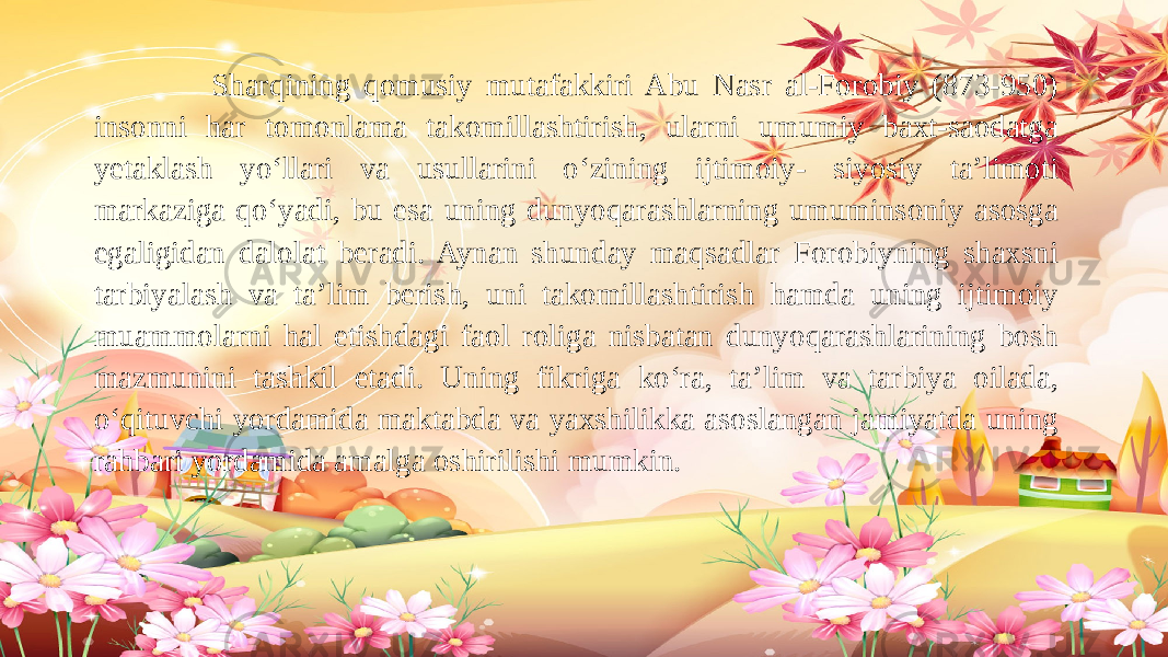  Sharqining qomusiy mutafakkiri Abu Nasr al-Forobiy (873-950) insonni har tomonlama takomillashtirish, ularni umumiy baxt-saodatga yetaklash yo‘llari va usullarini o‘zining ijtimoiy- siyosiy ta’limoti markaziga qo‘yadi, bu esa uning dunyoqarashlarning umuminsoniy asosga egaligidan dalolat beradi. Aynan shunday maqsadlar Forobiyning shaxsni tarbiyalash va ta’lim berish, uni takomillashtirish hamda uning ijtimoiy muammolarni hal etishdagi faol roliga nisbatan dunyoqarashlarining bosh mazmunini tashkil etadi. Uning fikriga ko‘ra, ta’lim va tarbiya oilada, o‘qituvchi yordamida maktabda va yaxshilikka asoslangan jamiyatda uning rahbari yordamida amalga oshirilishi mumkin. 