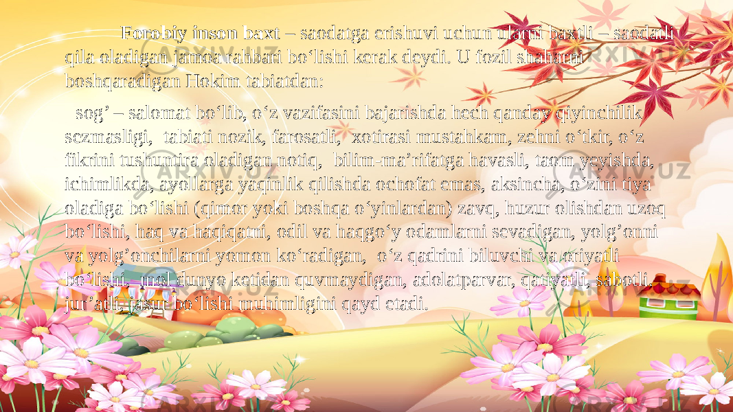  Forobiy inson baxt – saodatga erishuvi uchun ularni baxtli – saodatli qila oladigan jamoa rahbari bo‘lishi kerak deydi. U fozil shaharni boshqaradigan Hokim tabiatdan: sog’ – salomat bo‘lib, o‘z vazifasini bajarishda hech qanday qiyinchilik sezmasligi, tabiati nozik, farosatli, xotirasi mustahkam, zehni o‘tkir, o‘z fikrini tushuntira oladigan notiq, bilim-ma’rifatga havasli, taom yeyishda, ichimlikda, ayollarga yaqinlik qilishda ochofat emas, aksincha, o‘zini tiya oladiga bo‘lishi (qimor yoki boshqa o‘yinlardan) zavq, huzur olishdan uzoq bo‘lishi, haq va haqiqatni, odil va haqgo‘y odamlarni sevadigan, yolg’onni va yolg’onchilarni yomon ko‘radigan, o‘z qadrini biluvchi va oriyatli bo‘lishi, mol dunyo ketidan quvmaydigan, adolatparvar, qatiyatli, sabotli, jur’atli, jasur bo‘lishi muhimligini qayd etadi. 