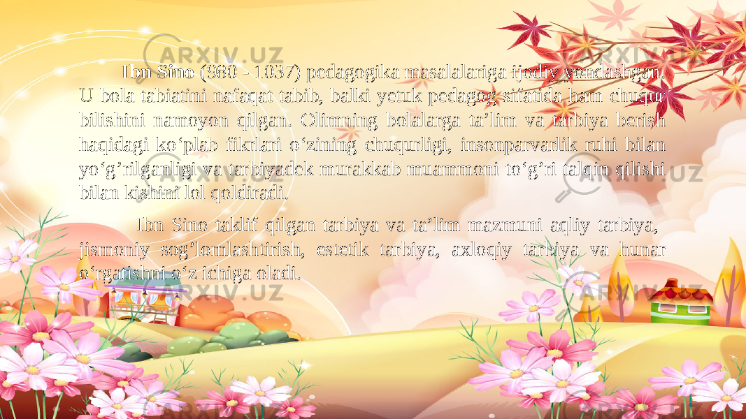  Ibn Sino (980 - 1037) pedagogika masalalariga ijodiy yondashgan. U bola tabiatini nafaqat tabib, balki yetuk pedagog sifatida ham chuqur bilishini namoyon qilgan. Olimning bolalarga ta’lim va tarbiya berish haqidagi ko‘plab fikrlari o‘zining chuqurligi, insonparvarlik ruhi bilan yo‘g’rilganligi va tarbiyadek murakkab muammoni to‘g’ri talqin qilishi bilan kishini lol qoldiradi. Ibn Sino taklif qilgan tarbiya va ta’lim mazmuni aqliy tarbiya, jismoniy sog’lomlashtirish, estetik tarbiya, axloqiy tarbiya va hunar o‘rgatishni o‘z ichiga oladi. 