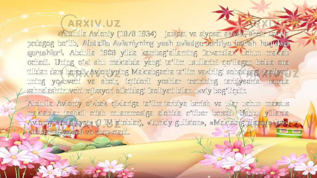  Abdulla Avloniy (1878-1934) - jamoat va siyosat arbobi, shoir hamda pedagog bo‘lib, Abdulla Avloniyning yosh avlodga tarbiya berish haqidagi qarashlari. Abdulla 1908 yilda kambag’allarning farzandlari uchun maktab ochadi. Uning o‘zi shu maktabda yangi ta’lim usullarini qo‘llagan holda ona tilidan dars beradi. Avloniyning Maktabgacha ta’lim vazirligi sohasidagi faoliyati uning yozuvchi va shoir, iqtidorli yoshlar teatrining tarbiyachisi hamda sahnalashtiruvchi rejissyori sifatidagi faoliyati bilan uzviy bog’liqdir. Abdulla Avloniy o‘zbek qizlariga ta’lim-tarbiya berish va ular uchun maxsus maktablar tashkil etish muammosiga alohida e’tibor beradi. Ushbu yillarda Avloniy «Adabiyot» (I-IV-kitoblar), «Turkiy guliston», «Maktab gulistoni» kabi kitoblarini yozadi va chop etadi. 