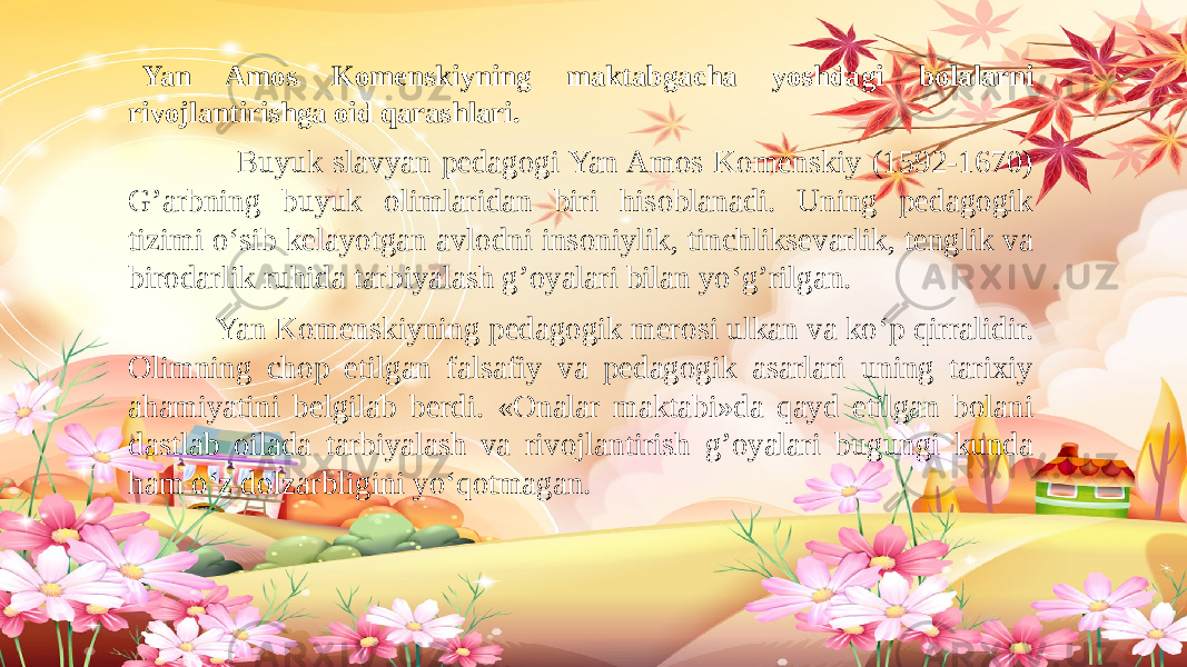  Yan Amos Komenskiyning maktabgacha yoshdagi bolalarni rivojlantirishga oid qarashlari. Buyuk slavyan pedagogi Yan Amos Komenskiy (1592-1670) G’arbning buyuk olimlaridan biri hisoblanadi. Uning pedagogik tizimi o‘sib kelayotgan avlodni insoniylik, tinchliksevarlik, tenglik va birodarlik ruhida tarbiyalash g’oyalari bilan yo‘g’rilgan. Yan Komenskiyning pedagogik merosi ulkan va ko‘p qirralidir. Olimning chop etilgan falsafiy va pedagogik asarlari uning tarixiy ahamiyatini belgilab berdi. «Onalar maktabi»da qayd etilgan bolani dastlab oilada tarbiyalash va rivojlantirish g’oyalari bugungi kunda ham o‘z dolzarbligini yo‘qotmagan. 