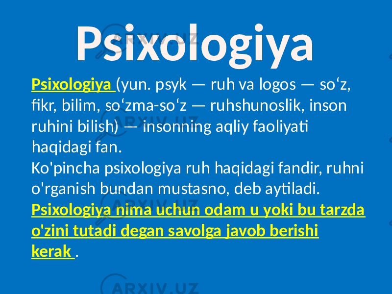 Psixologiya Psixologiya (yun. psyk — ruh va logos — soʻz, fikr, bilim, soʻzma-soʻz — ruhshunoslik, inson ruhini bilish) — insonning aqliy faoliyati haqidagi fan. Ko&#39;pincha psixologiya ruh haqidagi fandir, ruhni o&#39;rganish bundan mustasno, deb aytiladi. Psixologiya nima uchun odam u yoki bu tarzda o&#39;zini tutadi degan savolga javob berishi kerak . 