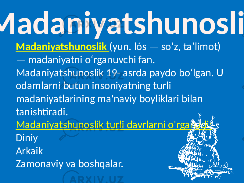  Madaniyatshunoslik Madaniyatshunoslik (yun. lós — soʻz, taʼlimot) — madaniyatni oʻrganuvchi fan. Madaniyatshunoslik 19- asrda paydo boʻlgan. U odamlarni butun insoniyatning turli madaniyatlarining ma&#39;naviy boyliklari bilan tanishtiradi. Madaniyatshunoslik turli davrlarni o&#39;rganadi: Diniy Arkaik Zamonaviy va boshqalar. 