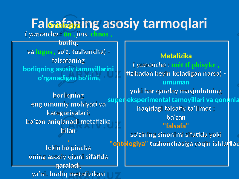 Falsafaning asosiy tarmoqlari Ontologiya ( yunoncha : ōn , jins. chnos , borliq, va lugos , so&#39;z, tushuncha) - falsafaning borliqning asosiy tamoyillarini o&#39;rganadigan bo&#39;limi, borliqning eng umumiy mohiyati va kategoriyalari; ba&#39;zan aniqlanadi metafizika bilan , lekin ko&#39;pincha uning asosiy qismi sifatida qaraladi, ya&#39;ni. borliq metafizikasi sifatida . Metafizika ( yunoncha : mét tf phisyke , fizikadan keyin keladigan narsa) - umuman yoki har qanday mavjudotning super-eksperimental tamoyillari va qonunlari haqidagi falsafiy ta&#39;limot ; ba&#39;zan &#34;falsafa&#34; so&#39;zining sinonimi sifatida yoki &#34;ontologiya&#34; tushunchasiga yaqin ishlatiladi. 