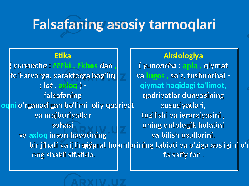 Falsafaning asosiy tarmoqlari Etika ( yunoncha : ēēēki , ēkhos dan , fe&#39;l-atvorga, xarakterga bog&#39;liq ; lat . axloq ) - falsafaning axloqni o&#39;rganadigan bo&#39;limi oliy qadriyat va majburiyatlar sohasi va axloq inson hayotining bir jihati va ijtimoiy ong shakli sifatida. Aksiologiya ( yunoncha : apia , qiymat va lugos , so&#39;z, tushuncha) - qiymat haqidagi ta&#39;limot, qadriyatlar dunyosining xususiyatlari, tuzilishi va ierarxiyasini , uning ontologik holatini va bilish usullarini, qiymat hukmlarining tabiati va o&#39;ziga xosligini o&#39;rganadigan falsafiy fan . 