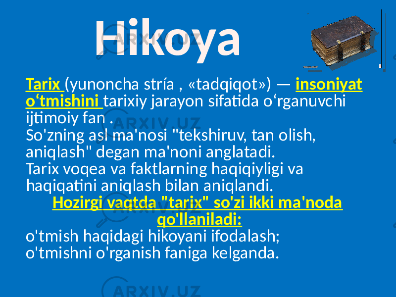 Hikoya Tarix (yunoncha stría , «tadqiqot») — insoniyat oʻtmishini tarixiy jarayon sifatida oʻrganuvchi ijtimoiy fan . So&#39;zning asl ma&#39;nosi &#34;tekshiruv, tan olish, aniqlash&#34; degan ma&#39;noni anglatadi. Tarix voqea va faktlarning haqiqiyligi va haqiqatini aniqlash bilan aniqlandi. Hozirgi vaqtda &#34;tarix&#34; so&#39;zi ikki ma&#39;noda qo&#39;llaniladi: o&#39;tmish haqidagi hikoyani ifodalash; o&#39;tmishni o&#39;rganish faniga kelganda. 