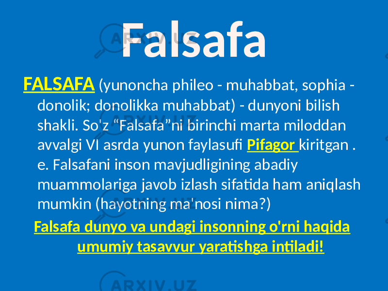 FALSAFA (yunoncha phileo - muhabbat, sophia - donolik; donolikka muhabbat) - dunyoni bilish shakli. So&#39;z “Falsafa”ni birinchi marta miloddan avvalgi VI asrda yunon faylasufi Pifagor kiritgan . e. Falsafani inson mavjudligining abadiy muammolariga javob izlash sifatida ham aniqlash mumkin (hayotning ma&#39;nosi nima?) Falsafa dunyo va undagi insonning o&#39;rni haqida umumiy tasavvur yaratishga intiladi! Falsafa 