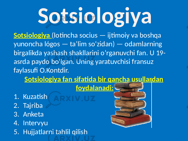 Sotsiologiya Sotsiologiya (lotincha socius — ijtimoiy va boshqa yunoncha lógos — taʼlim soʻzidan) — odamlarning birgalikda yashash shakllarini oʻrganuvchi fan. U 19- asrda paydo bo&#39;lgan. Uning yaratuvchisi fransuz faylasufi O.Kontdir. Sotsiologiya fan sifatida bir qancha usullardan foydalanadi: 1. Kuzatish 2. Tajriba 3. Anketa 4. Intervyu 5. Hujjatlarni tahlil qilish 