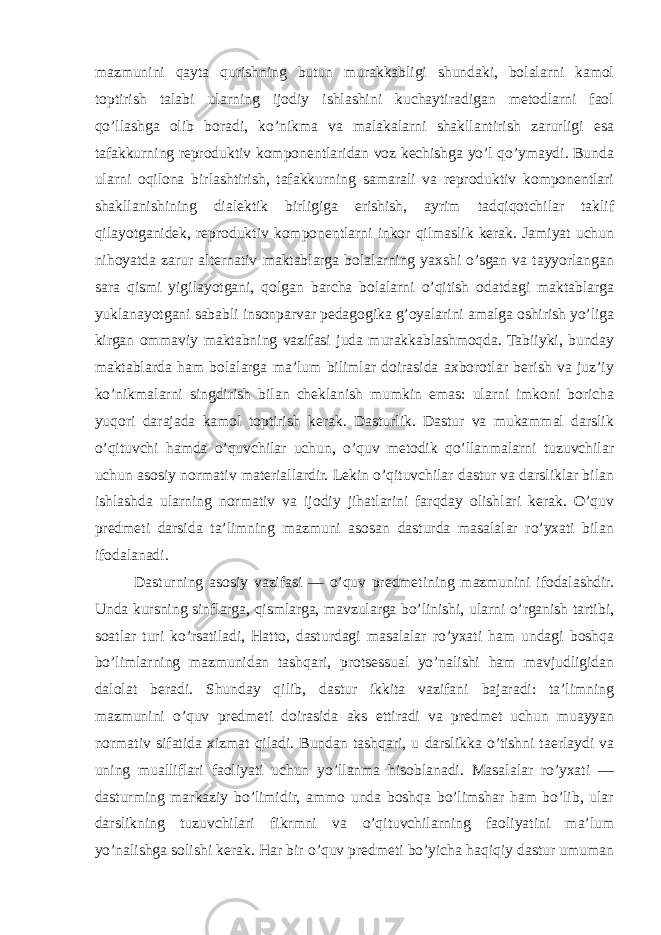 mazmunini qayta qurishning butun murakkabligi shundaki, bolalarni kamol toptirish talabi ularning ijodiy ishlashini kuchaytiradigan metodlarni faol qo’llashga olib boradi, ko’nikma va malakalarni shakllantirish zarurligi esa tafakkurning reproduktiv komponentlaridan voz kechishga yo’l qo’ymaydi. Bunda ularni oqilona birlashtirish, tafakkurning samarali va reproduktiv komponentlari shakllanishining dialektik birligiga erishish, ayrim tadqiqotchilar taklif qilayotganidek, reproduktiv komponentlarni inkor qilmaslik kerak. Jamiyat uchun nihoyatda zarur alternativ maktablarga bolalarning yaxshi o’sgan va tayyorlangan sara qismi yigilayotgani, qolgan barcha bolalarni o’qitish odatdagi maktablarga yuklanayotgani sababli insonparvar pedagogika g’oyalarini amalga oshirish yo’liga kirgan ommaviy maktabning vazifasi juda murakkablashmoqda. Tabiiyki, bunday maktablarda ham bolalarga ma’lum bilimlar doirasida axborotlar berish va juz’iy ko’nikmalarni singdirish bilan cheklanish mumkin emas: ularni imkoni boricha yuqori darajada kamol toptirish kerak. Dasturlik. Dastur va mukammal darslik o’qituvchi hamda o’quvchilar uchun, o’quv metodik qo’llanmalarni tuzuvchilar uchun asosiy normativ materiallardir. Lekin o’qituvchilar dastur va darsliklar bilan ishlashda ularning normativ va ijodiy jihatlarini farqday olishlari kerak. O’quv predmeti darsida ta’limning mazmuni asosan dasturda masalalar ro’yxati bilan ifodalanadi. Dasturning asosiy vazifasi — o’quv predmetining mazmunini ifodalashdir. Unda kursning sinflarga, qismlarga, mavzularga bo’linishi, ularni o’rganish tartibi, soatlar turi ko’rsatiladi, Hatto, dasturdagi masalalar ro’yxati ham undagi boshqa bo’limlarning mazmunidan tashqari, protsessual yo’nalishi ham mavjudligidan dalolat beradi. Shunday qilib, dastur ikkita vazifani bajaradi: ta’limning mazmunini o’quv predmeti doirasida aks ettiradi va predmet uchun muayyan normativ sifatida xizmat qiladi. Bundan tashqari, u darslikka o’tishni taerlaydi va uning mualliflari faoliyati uchun yo’llanma hisoblanadi. Masalalar ro’yxati — dasturming markaziy bo’limidir, ammo unda boshqa bo’limshar ham bo’lib, ular darslikning tuzuvchilari fikrmni va o’qituvchilarning faoliyatini ma’lum yo’nalishga solishi kerak. Har bir o’quv predmeti bo’yicha haqiqiy dastur umuman 