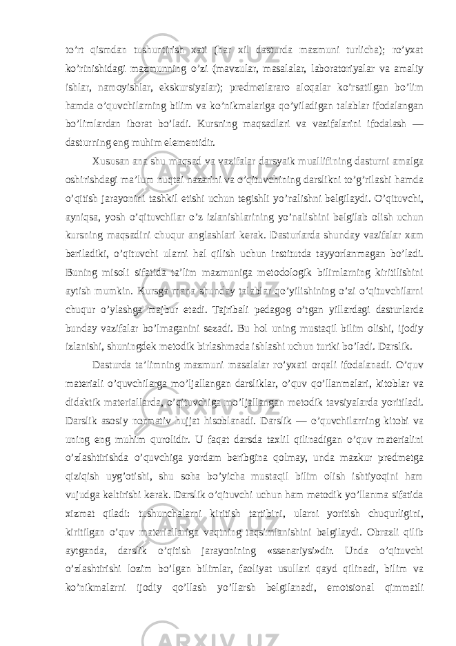 to’rt qismdan tushuntirish xati (har xil dasturda mazmuni turlicha); ro’yxat ko’rinishidagi mazmunning o’zi (mavzular, masalalar, laboratoriyalar va amaliy ishlar, namoyishlar, ekskursiyalar); predmetlararo aloqalar ko’rsatilgan bo’lim hamda o’quvchilarning bilim va ko’nikmalariga qo’yiladigan talablar ifodalangan bo’limlardan iborat bo’ladi. Kursning maqsadlari va vazifalarini ifodalash — dasturning eng muhim elementidir. Xususan ana shu maqsad va vazifalar darsyaik muallifining dasturni amalga oshirishdagi ma’lum nuqtai nazarini va o’qituvchining darslikni to’g’rilashi hamda o’qitish jarayonini tashkil etishi uchun tegishli yo’nalishni belgilaydi. O’qituvchi, ayniqsa, yosh o’qituvchilar o’z izlanishlarining yo’nalishini belgilab olish uchun kursning maqsadini chuqur anglashlari kerak. Dasturlarda shunday vazifalar xam beriladiki, o’qituvchi ularni hal qilish uchun institutda tayyorlanmagan bo’ladi. Buning misoli sifatida ta’lim mazmuniga metodologik bilimlarning kiritilishini aytish mumkin. Kursga mana shunday talablar qo’yilishining o’zi o’qituvchilarni chuqur o’ylashga majbur etadi. Tajribali pedagog o’tgan yillardagi dasturlarda bunday vazifalar bo’lmaganini sezadi. Bu hol uning mustaqil bilim olishi, ijodiy izlanishi, shuningdek metodik birlashmada ishlashi uchun turtki bo’ladi. Darslik. Dasturda ta’limning mazmuni masalalar ro’yxati orqali ifodalanadi. O’quv materiali o’quvchilarga mo’ljallangan darsliklar, o’quv qo’llanmalari, kitoblar va didaktik materiallarda, o’qituvchiga mo’ljallangan metodik tavsiyalarda yoritiladi. Darslik asosiy normativ hujjat hisoblanadi. Darslik — o’quvchilarning kitobi va uning eng muhim qurolidir. U faqat darsda taxlil qilinadigan o’quv materialini o’zlashtirishda o’quvchiga yordam beribgina qolmay, unda mazkur predmetga qiziqish uyg’otishi, shu soha bo’yicha mustaqil bilim olish ishtiyoqini ham vujudga keltirishi kerak. Darslik o’qituvchi uchun ham metodik yo’llanma sifatida xizmat qiladi: tushunchalarni kiritish tartibini, ularni yoritish chuqurligini, kiritilgan o’quv materiallariga vaqtning taqsimlanishini belgilaydi. Obrazli qilib aytganda, darslik o’qitish jarayonining «ssenariysi»dir. Unda o’qituvchi o’zlashtirishi lozim bo’lgan bilimlar, faoliyat usullari qayd qilinadi, bilim va ko’nikmalarni ijodiy qo’llash yo’llarsh belgilanadi, emotsional qimmatli 