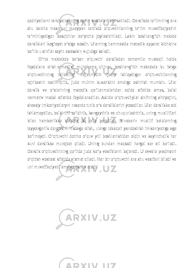 qadriyatlarni tarbiyalashning ayrim vositalari ko’rsatiladi. Darslikda ta’limning ana shu barcha mazmuni muayyan tartibda o’quvchilarning ta’lim muvaffaqiyatini ta’minlaydigan bosqichlar bo’yicha joylashtiriladi. Lekin boshlang’ich maktab darsliklari bag’oyat o’ziga xosdir. Ularning hammasida metodik apparat kichkina bo’lib u sinflar sayin astasekin vujudga keladi. O’rta maktabda ba’zan o’quvchi darslikdan tamomila mustaqil holda foydalana olish-olmasligi muhokama qilinsa, boshlang’ich maktabda bu ishga o’qituvchining rahbarligi majburiydir. Ijodiy ishlaydigan o’qituvchilarning tajribasini taxlil qilib, juda muhim kuzatishni amalga oshirish mumkin. Ular darslik va o’zlarining metodik qo’llanmalaridan aqida sifatida emas, balki normativ model sifatida foydalanadilar. Aslida o’qituvchylar sinfining ehtiyojini, shaxsiy imkoniyatlaryni nazarda tutib o’z darsliklarini yozadilar. Ular darslikka zid ishlamaydilar, balki uni to’ldirib, kengaytirib va chuqurlashtirib, uning mualliflari bilan hamkorlikka kirishib ish olib boradilar. Binobarin muallif bolalarning tayyorgarlik darajasini hisobga olish, ularga tabaqali yendoshish imkoniyatiga ega bo’lmaydi. O’qituvchi doimo o’quv yili boshlanishidan oldin va keyinchalik har kuni darslikka murojaat qiladi. Uning bundan maqsadi hargal xar xil bo’ladi. Darslik o’qituvchining qo’lida juda ko’p vazifalarni bajaradi. U avvalo predmetni o’qitish vositasi sifatida xizmat qiladi. Har bir o’qituvchi ana shu vazifani biladi va uni muvaffaqiyatli amalga oshira oladi. 