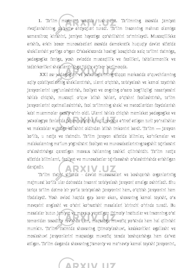 1. Ta’lim mazmuni xaqida tushuncha. Ta’limning asosida jamiyat rivojlanishining ob’ektiv ehtiyojlari turadi. Ta’lim insonning mehnat olamiga samaraliroq kirishini, jamiyat hayotiga qo’shilishini ta’minlaydi. Mustaqillikka erishib, erkin bozor munosabatlari asosida demokratik huquqiy davlat sifatida shakllanishi yo’liga o’tgan O’zbekistonda hozirgi bosqichda xalq ta’limi tizimiga, pedagogika faniga, yosh avlodda mustaqillik va faollikni, ishbilarmonlik va tadbirkorlikni shakllantirishga jiddiy e’tibor berilmoqda. XXI asr pedagoglari va psixologlarining diqqat markazida o’quvchilarning aqliy qobiliyatlarinig shakllantirish, ularni o’qitish, tarbiyalash va kamol toptirish jarayonlarini uyg’unlashtirish, faoliyat va ongning o’zaro bog’liqligi nazariyasini ishlab chiqish, mustaqil o’quv bilish ishlari, o’qishni faollashtirish, ta’lim jarayonlarini optimallashtirish, faol ta’limning shakl va metodlaridan foydalanish kabi muammolar asosiy o’rin oldi. Ularni ishlab chiqish mamlakat pedagogika va psixologiya fanlarida jahon bo’yicha haqli ravisha e’tirof etilgan turli yo’nalishlar va maktablar vujudga kelishini oldindan bilish imkonini berdi. Ta’lim — jarayon bo’lib, u natija va tizimdir. Ta’lim jarayon sifatida bilimlar, ko’nikmalar va malakalarning ma’lum yigindisini faoliyat va munosabatlarining tegishli tajribasini o’zlashtirishga qaratilgan maxsus ishlarning tashkil qilinishidir. Ta’lim natija sifatida bilimlarni, faoliyat va munosabatlar tajribasshsh o’zlashtirishda erishilgan darajadir. Ta’lim tizimi sifatida - davlat muassasalari va boshqarish organlariniig majmuasi bo’lib ular doirasida insonni tarbiyalash jarayoni amalga oshiriladi. Shu tariqa ta’lim doimo bir yo’la tarbiyalash jarayonini ham, o’qitish jarayonini ham ifodalaydi. Yosh avlod haqida gap borar ekan, shaxsning kamol topishi, o’z mavqeini anglashi va o’zini ko’rsatishi masalalari birinchi o’rinda turadi. Bu masalalar butun jamiyat va maxsus yaratilgan ijtimoiy institutlar va insonning o’zi tomonidan tasodifiy ravishda qam, maqsadga muvofiq yo’sinda ham hal qilinishi mumkin. Ta’lim tizimida shaxsning ijtimoiylashuvi, kasbkorlikni egallashi va moslashuvi jarayonlarini maqsadga muvofiq tarzda boshqarishga ham da’vat etilgan. Ta’lim deganda shaxsning jismoniy va ma’naviy kamol topishi jarayonini, 