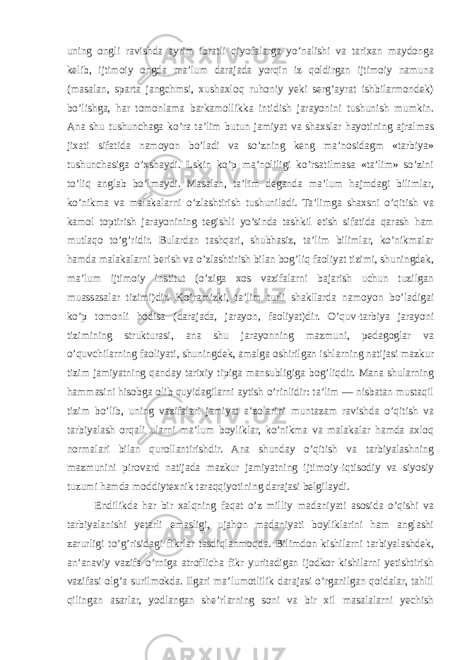 uning ongli ravishda ayrim ibratli qiyofalarga yo’nalishi va tarixan maydonga kelib, ijtimoiy ongda ma’lum darajada yorqin iz qoldirgan ijtimoiy namuna (masalan, sparta jangchmsi, xushaxloq ruhoniy yeki serg’ayrat ishbilarmondek) bo’lishga, har tomonlama barkamollikka intidish jarayonini tushunish mumkin. Ana shu tushunchaga ko’ra ta’lim butun jamiyat va shaxslar hayotining ajralmas jixati sifatida namoyon bo’ladi va so’zning keng ma’nosidagm «tarbiya» tushunchasiga o’xshaydi. Lskin ko’p ma’noliligi ko’rsatilmasa «ta’lim» so’zini to’liq anglab bo’lmaydi. Masalan, ta’lim deganda ma’lum hajmdagi bilimlar, ko’nikma va malakalarni o’zlashtirish tushuniladi. Ta’limga shaxsni o’qitish va kamol toptirish jarayonining tegishli yo’sinda tashkil etish sifatida qarash ham mutlaqo to’g’ridir. Bulardan tashqari, shubhasiz, ta’lim bilimlar, ko’nikmalar hamda malakalarni berish va o’zlashtirish bilan bog’liq faoliyat tizimi, shuningdek, ma’lum ijtimoiy institut (o’ziga xos vazifalarni bajarish uchun tuzilgan muassasalar tizimi)dir. Ko’ramizki, ta’lim turli shakllarda namoyon bo’ladigai ko’p tomonli hodisa (darajada, jarayon, faoliyat)dir. O’quv-tarbiya jarayoni tizimining strukturasi, ana shu jarayonning mazmuni, pedagoglar va o’quvchilarning faoliyati, shuningdek, amalga oshirilgan ishlarning natijasi mazkur tizim jamiyatning qanday tarixiy tipiga mansubligiga bog’liqdir. Mana shularning hammasini hisobga olib quyidagilarni aytish o’rinlidir: ta’lim — nisbatan mustaqil tizim bo’lib, uning vazifalari jamiyat a’zolarini muntazam ravishda o’qitish va tarbiyalash orqali ularni ma’lum boyliklar, ko’nikma va malakalar hamda axloq normalari bilan qurollantirishdir. Ana shunday o’qitish va tarbiyalashning mazmunini pirovard natijada mazkur jamiyatning ijtimoiy-iqtisodiy va siyosiy tuzumi hamda moddiytexnik taraqqiyotining darajasi belgilaydi. Endilikda har bir xalqning faqat o’z milliy madaniyati asosida o’qishi va tarbiyalanishi yetarli emasligi, ujahon madaniyati boyliklarini ham anglashi zarurligi to’g’risidagi fikrlar tasdiqlanmoqda. Bilimdon kishilarni tarbiyalashdek, an’anaviy vazifa o’rniga atroflicha fikr yuritadigan ijodkor kishilarni yetishtirish vazifasi olg’a surilmokda. Ilgari ma’lumotlilik darajasi o’rganilgan qoidalar, tahlil qilingan asarlar, yodlangan she’rlarning soni va bir xil masalalarni yechish 