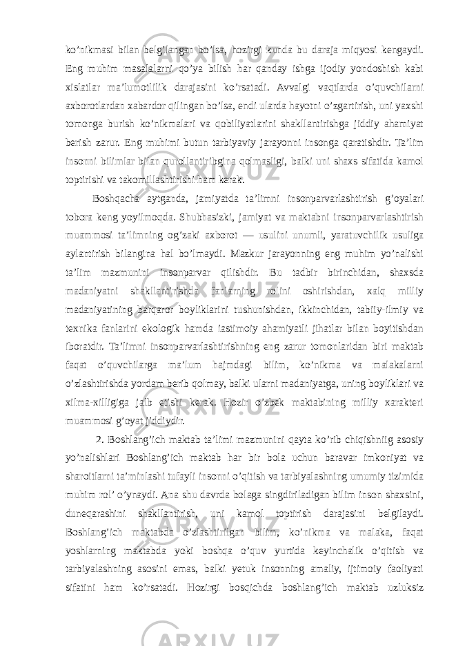 ko’nikmasi bilan belgilangan bo’lsa, hozirgi kunda bu daraja miqyosi kengaydi. Eng muhim masalalarni qo’ya bilish har qanday ishga ijodiy yondoshish kabi xislatlar ma’lumotlilik darajasini ko’rsatadi. Avvalgi vaqtlarda o’quvchilarni axborotlardan xabardor qilingan bo’lsa, endi ularda hayotni o’zgartirish, uni yaxshi tomonga burish ko’nikmalari va qobiliyatlarini shakllantirishga jiddiy ahamiyat berish zarur. Eng muhimi butun tarbiyaviy jarayonni insonga qaratishdir. Ta’lim insonni bilimlar bilan qurollantiribgina qolmasligi, balki uni shaxs sifatida kamol toptirishi va takomillashtirishi ham kerak. Boshqacha aytganda, jamiyatda ta’limni insonparvarlashtirish g’oyalari tobora keng yoyilmoqda. Shubhasizki, jamiyat va maktabni insonparvarlashtirish muammosi ta’limning og’zaki axborot — usulini unumli, yaratuvchilik usuliga aylantirish bilangina hal bo’lmaydi. Mazkur jarayonning eng muhim yo’nalishi ta’lim mazmunini insonparvar qilishdir. Bu tadbir birinchidan, shaxsda madaniyatni shakllantirishda fanlarning rolini oshirishdan, xalq milliy madaniyatining barqaror boyliklarini tushunishdan, ikkinchidan, tabiiy-ilmiy va texnika fanlarini ekologik hamda iastimoiy ahamiyatli jihatlar bilan boyitishdan iboratdir. Ta’limni insonparvarlashtirishning eng zarur tomonlaridan biri maktab faqat o’quvchilarga ma’lum hajmdagi bilim, ko’nikma va malakalarni o’zlashtirishda yordam berib qolmay, balki ularni madaniyatga, uning boyliklari va xilma-xilligiga jalb etishi kerak. Hozir o’zbek maktabining milliy xarakteri muammosi g’oyat jiddiydir. 2. Boshlang’ich maktab ta’limi mazmunini qayta ko’rib chiqishniig asosiy yo’nalishlari Boshlang’ich maktab har bir bola uchun baravar imkoniyat va sharoitlarni ta’minlashi tufayli insonni o’qitish va tarbiyalashning umumiy tizimida muhim rol’ o’ynaydi. Ana shu davrda bolaga singdiriladigan bilim inson shaxsini, duneqarashini shakllantirish, uni kamol toptirish darajasini belgilaydi. Boshlang’ich maktabda o’zlashtirilgan bilim, ko’nikma va malaka, faqat yoshlarning maktabda yoki boshqa o’quv yurtida keyinchalik o’qitish va tarbiyalashning asosini emas, balki yetuk insonning amaliy, ijtimoiy faoliyati sifatini ham ko’rsatadi. Hozirgi bosqichda boshlang’ich maktab uzluksiz 