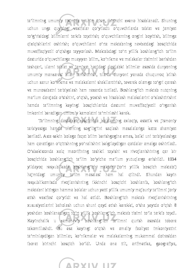 ta’limning umumiy tizimida muhim qism, birinchi zveno hisoblanadi. Shuning uchun unga quyidagi vazifalar qo’yiladi: o’quvchilarda tabiat va jamiyat to’g’risidagi bilimlarni tarkib toptirish; o’quvchilarning ongini boyitish, bilimga qiziqishlarini oshirish; o’quvchilarni o’rta maktabning navbatdagi bosqichida muvaffaqiyatli o’qishga tayyorlash. Maktabdagi to’rt yillik boshlang’ich ta’lim dasturida o’quvchilarga muayyan bilim, ko’nikma va malakalar tizimini berishdan tashqari, ularni tabiat va jamiyat haqidagi dastlabki bilimlar asosida dunyoning umumiy manzarasi bilan tanishtirish, ularda dunyoni yanada chuqurroq bilish uchun zarur ko’nikma va malakalarni shakllantirish, tevarak olamga to’gri qarash va munosabatni tarbiyalash ham nazarda tutiladi. Boshlang’ich maktab nutqning ma’lum darajada o’sishini, o’qish, yozish va hisoblash malakalarini o’zlashtirishni hamda ta’limning keyingi bosqichlarida dasturni muvaffaqiyatli o’rganish imkonini beradigan umumiy kamolatni ta’minlashi kerak. Ta’limning dastlabki bosqichida bolalarning axloqiy, estetik va jismoniy tarbiyasiga hamda ularning sog’lig’ini saqlash masalalariga katta ahamiyat beriladi. Asta-sekin bolaga faqat bilim berishgagina emas, balki uni tarbiyalashga ham qaratilgan o’qitishning yo’nalishini belgilaydigan qoidalar amalga oshiriladi. O’zbekistonda xalq maorifining tashkil topishi va rivojlanishining qar bir bosqichida boshlang’ich ta’lim bo’yicha ma’lum yutuqlarga erishildi. 1934 yildayoq respublikada boshlang’ich maktab (to’rt yillik bosqich maktabi) hajmidagi umumiy ta’lim masalasi ham hal qilindi. Shundan keyin respublikamizda rivojlanishning ikkinchi bosqichi boshlanib, boshlang’ich maktabni bitirgan hamma bolalar uchun yetti yillik umumiy majburiy ta’limni joriy etish vazifasi qo’yildi va hal etildi. Boshlang’ich maktab rivojlanishining xususiyatlarini baholash uchun shuni qayd etish kerakki, o’sha paytda o’qish 8 yoshdan boshlanadigan to’rt yillik boshlang’ich maktab tizimi to’la tarkib topdi. Keyinchalik u zamonaviy boshlang’ich ta’limni qurish asosida tobora takomillashdi. Bu esa keyingi o’qish va amaliy faoliyat imkoniyatini ta’minlaydigan bilimlar, ko’nikmalar va malakalarning mukammal doirasidan iborat birinchi bosqich bo’ldi. Unda ona tili, arifmetika, geografiya, 