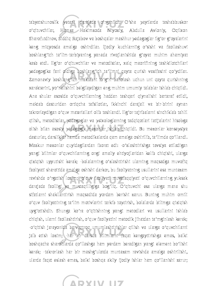 tabyatshunoslik yetarli darajada o’rganildi. O’sha paytlarda tashabbuskor o’qituvchilar, Hamza Hakimzoda Niyoziy, Abdulla Avloniy, Oqilxon Sharofutdinov, Siddiq Rajabov va boshqalar mashhur pedagoglar ilg’or g’oyalarini keng miqyosda amalga oshirdilar. Ijodiy kuchlarniig o’sishi va faollashuvi boshlang’ich ta’lim-tarbiyaning yanada rivojlanishida g’oyat muhim ahamiyat kasb etdi. Ilg’or o’qituvchilar va metodistlar, xalq maorifining tashkilotchilari pedagogika fani oldiga boshlang’ich ta’limni qayta qurish vazifasini qo’ydilar. Zamonaviy boshlang’ich maktabni to’g’ri baholash uchun uni qayta qurishning xarakterini, yo’nalishini belgilaydigan eng muhim umumiy talablar ishlab chiqildi. Ana shular asosida o’quvchilarning haddan tashqari qiynalishi bartaraf etildi, maktab dasturidan ortiqcha tafsilotlar, ikkinchi darajali va bir-birini aynan takrorlaydigan o’quv materiallari olib tashlandi. Ilg’or tajribalarni sinchiklab tahlil qilish, metodistlar, pedagoglar va psixologlarning tadqiqotlari iatijalarini hisobga olish bilan asosiy pedagogik mezonlar ishlab chiqildi. Bu mezonlar konsepsiya dasturlar, darsliklar hamda metodikalarda qam amalga oshirilib, ta’limda qo’llandi. Mazkur mezonlar quyidagilardan iborat edi: -o’zlashtirishga tavsiya etiladigan yangi bilimlar o’quvchilarning ongi amaliy ehtiyojlaridan kelib chiqishi, ularga qiziqish uyyutishi kerak; -bolalarning o’zlashtirishi ularning maqsadga muvofiq faoliyati sharoitida amalga oshishi darkor, bu faoliyatning usullarini esa muntazam ravishda o’rgatish lozim; -o’quv faoliyati muvafaqqiyati o’quvchilarning yuksak darajada faolligi va mustaqilligiga bog’liq. O’qituvchi esa ularga mana shu sifatlarni shakllantirish maqsadida yordam berishi zarur. Buning muhim omili o’quv faoliyatining ta’lim motivlarini tarkib toptirish, bolalarda bilimga qiziqish uyg’otishdir. Shunga ko’ra o’qitishning yangi metodlari va usullarini ishlab chiqish, ularni faollashtirish, o’quv faoliyatini metodik jihatdan ta’mginlash kerak; -o’qitish jarayonida barvaqtroq umumlashtirishlar qilish va ularga o’quvchilarni jalb etish lozim; -har bir darsda bilimlarni faqat kengaytirishga emas, balki boshqacha sharoitlarda qo’llashga ham yerdam beradigan yangi element bo’lishi kerak; -takrorlash har bir mashg’ulotda muntazam ravishda amalga oshirilishi, ularda faqat eslash emas, balki boshqa akliy ijodiy ishlar ham qo’llanishi zarur; 