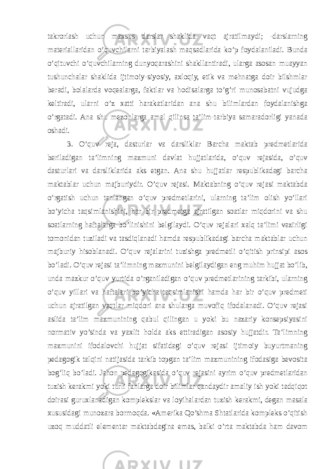 takrorlash uchun maxsus darslar shaklida vaqt ajratilmaydi; -darslarning materiallaridan o’quvchilarni tarbiyalash maqsadlarida ko’p foydalaniladi. Bunda o’qituvchi o’quvchilarning dunyoqarashini shakllantiradi, ularga asosan muayyan tushunchalar shaklida ijtimoiy-siyosiy, axloqiy, etik va mehnatga doir bilshmlar beradi, bolalarda voqealarga, faktlar va hodisalarga to’g’ri munosabatni vujudga keltiradi, ularni o’z xatti harakatlaridan ana shu bilimlardan foydalanishga o’rgatadi. Ana shu mezonlarga amal qilinsa ta’lim-tarbiya samaradorligi yanada oshadi. 3. O’quv reja, dasturlar va darsliklar Barcha maktab predmetlarida beriladigan ta’limning mazmuni davlat hujjatlarida, o’quv rejasida, o’quv dasturlari va darsliklarida aks etgan. Ana shu hujjatlar respublikadagi barcha maktablar uchun majburiydir. O’quv rejasi. Maktabning o’quv rejasi maktabda o’rgatish uchun tanlangan o’quv predmetlarini, ularning ta’lim olish yo’llari bo’yicha taqsimlanishini, har bir predmetga ajratilgan soatlar miqdorini va shu soatlarning haftalarga bo’linishini belgilaydi. O’quv rejalari xalq ta’limi vazirligi tomonidan tuziladi va tasdiqlanadi hamda respublikadagi barcha maktablar uchun majburiy hisoblanadi. O’quv rejalarini tuzishga predmetli o’qitish prinsipi asos bo’ladi. O’quv rejasi ta’limning mazmunini belgilaydigan eng muhim hujjat bo’lib, unda mazkur o’quv yurtida o’rganiladigan o’quv predmetlarining tarkibi, ularning o’quv yillari va haftalari bo’yicha taqsimlanishi hamda har bir o’quv predmeti uchun ajratilgan vaqtlar miqdori ana shularga muvofiq ifodalanadi. O’quv rejasi aslida ta’lim mazmunining qabul qilingan u yoki bu nazariy konsepsiyasini normativ yo’sinda va yaxlit holda aks ettiradigan asosiy hujjatdir. Ta’limning mazmunini ifodalovchi hujjat sifatidagi o’quv rejasi ijtimoiy buyurtmaning pedagogik talqini natijasida tarkib topgan ta’lim mazmunining ifodasiga bevosita bog’liq bo’ladi. Jahon pedagogikasida o’quv rejasini ayrim o’quv predmetlaridan tuzish kerakmi yoki turli fanlarga doir bilimlar qandaydir amaliy ish yoki tadqiqot doirasi guruxlanadigan komplekslar va loyihalardan tuzish kerakmi, degan masala xususidagi munozara bormoqda. «Amerika Qo’shma Shtatlarida kompleks o’qitish uzoq muddatli elementar maktabdagina emas, balki o’rta maktabda ham davom 