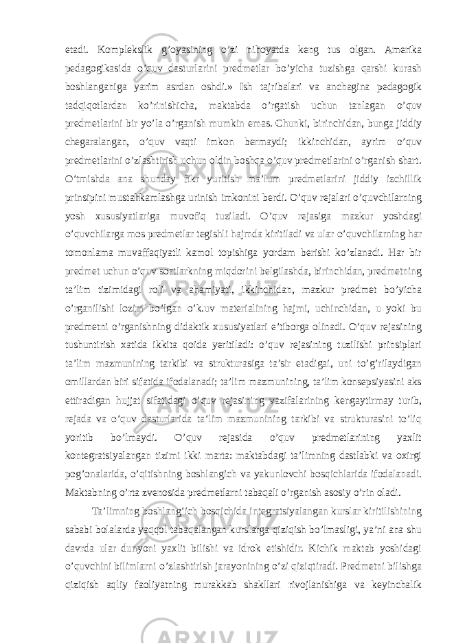 etadi. Komplekslik g’oyasining o’zi nihoyatda keng tus olgan. Amerika pedagogikasida o’quv dasturlarini predmetlar bo’yicha tuzishga qarshi kurash boshlanganiga yarim asrdan oshdi.» Ish tajribalari va anchagina pedagogik tadqiqotlardan ko’rinishicha, maktabda o’rgatish uchun tanlagan o’quv predmetlarini bir yo’la o’rganish mumkin emas. Chunki, birinchidan, bunga jiddiy chegaralangan, o’quv vaqti imkon bermaydi; ikkinchidan, ayrim o’quv predmetlarini o’zlashtirish uchun oldin boshqa o’quv predmetlarini o’rganish shart. O’tmishda ana shunday fikr yuritish ma’lum predmetlarini jiddiy izchillik prinsipini mustahkamlashga urinish imkonini berdi. O’quv rejalari o’quvchilarning yosh xususiyatlariga muvofiq tuziladi. O’quv rejasiga mazkur yoshdagi o’quvchilarga mos predmetlar tegishli hajmda kiritiladi va ular o’quvchilarning har tomonlama muvaffaqiyatli kamol topishiga yordam berishi ko’zlanadi. Har bir predmet uchun o’quv soatlarkning miqdorini belgilashda, birinchidan, predmetning ta’lim tizimidagi roli va ahamiyati, ikkinchidan, mazkur predmet bo’yicha o’rganilishi lozim bo’lgan o’k.uv materialining hajmi, uchinchidan, u yoki bu predmetni o’rganishning didaktik xususiyatlari e’tiborga olinadi. O’quv rejasining tushuntirish xatida ikkita qoida yeritiladi: o’quv rejasining tuzilishi prinsiplari ta’lim mazmunining tarkibi va strukturasiga ta’sir etadigai, uni to’g’rilaydigan omillardan biri sifatida ifodalanadi; ta’lim mazmunining, ta’lim konsepsiyasini aks ettiradigan hujjat sifatidagi o’quv rejasining vazifalarining kengaytirmay turib, rejada va o’quv dasturlarida ta’lim mazmunining tarkibi va strukturasini to’liq yoritib bo’lmaydi. O’quv rejasida o’quv predmetlarining yaxlit kontegratsiyalangan tizimi ikki marta: maktabdagi ta’limning dastlabki va oxirgi pog’onalarida, o’qitishning boshlangich va yakunlovchi bosqichlarida ifodalanadi. Maktabning o’rta zvenosida predmetlarni tabaqali o’rganish asosiy o’rin oladi. Ta’limning boshlang’ich bosqichida integratsiyalangan kurslar kiritilishining sababi bolalarda yaqqol tabaqalangan kurslarga qiziqish bo’lmasligi, ya’ni ana shu davrda ular dunyoni yaxlit bilishi va idrok etishidir. Kichik maktab yoshidagi o’quvchini bilimlarni o’zlashtirish jarayonining o’zi qiziqtiradi. Predmetni bilishga qiziqish aqliy faoliyatning murakkab shakllari rivojlanishiga va keyinchalik 