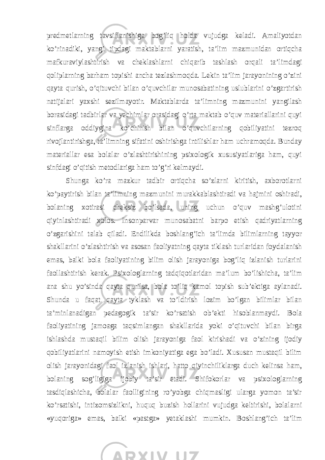 predmetlarning tavsiflanishiga bog’liq holda vujudga keladi. Amaliyotdan ko’rinadiki, yangi tipdagi maktablarni yaratish, ta’lim mazmunidan ortiqcha mafkuraviylashtirish va cheklashlarni chiqarib tashlash orqali ta’limdagi qoliplarning barham topishi ancha tezlashmoqda. Lekin ta’lim jarayonining o’zini qayta qurish, o’qituvchi bilan o’quvchilar munosabatining uslublarini o’zgartirish natijalari yaxshi sezilmayotir. Maktablarda ta’limning mazmunini yangilash borasidagi tadbirlar va yechimlar orasidagi o’rta maktab o’quv materiallarini quyi sinflarga oddiygina ko’chirish bilan o’quvchilarning qobiliyatini tezroq rivojlantirishga, ta’limning sifatini oshirishga intilishlar ham uchramoqda. Bunday materiallar esa bolalar o’zlashtirishining psixologik xususiyatlariga ham, quyi sinfdagi o’qitish metodlariga ham to’g’ri kelmaydi. Shunga ko’ra mazkur tadbir ortiqcha so’zlarni kiritish, axborotlarni ko’paytirish bilan ta’limning mazmunini murakkablashtiradi va hajmini oshiradi, bolaning xotirasi cheksiz bo’lsada, uning uchun o’quv mashg’ulotini qiyinlashtiradi xolos. Insonparvar munosabatni barpo etish qadriyatlarning o’zgarishini talab qiladi. Endilikda boshlang’ich ta’limda bilimlarning tayyor shakllarini o’zlashtirish va asosan faoliyatning qayta tiklash turlaridan foydalanish emas, balki bola faoliyatining bilim olish jarayoniga bog’liq izlanish turlarini faollashtirish kerak. Psixologlarning tadqiqotlaridan ma’lum bo’lishicha, ta’lim ana shu yo’sinda qayta qurilsa, bola to’liq kamol topish sub’ektiga aylanadi. Shunda u faqat qayta tyklash va to’ldirish lozim bo’lgan bilimlar bilan ta’minlanadigan pedagogik ta’sir ko’rsatish ob’ekti hisoblanmaydi. Bola faoliyatining jamoaga taqsimlangan shakllarida yoki o’qituvchi bilan birga ishlashda mustaqil bilim olish jarayoniga faol kirishadi va o’zining ijodiy qobiliyatlarini namoyish etish imkoniyatiga ega bo’ladi. Xususan mustaqil bilim olish jarayonidagi faol izlanish ishlari, hatto qiyinchiliklarga duch kelinsa ham, bolaning sog’ligiga ijobiy ta’sir etadi. Shifokorlar va psixologlarning tasdiqlashicha, bolalar faolligining ro’yobga chiqmasligi ularga yomon ta’sir ko’rsatishi, intizomsizlikni, huquq buzish hollarini vujudga keltirishi, bolalarni «yuqoriga» emas, balki «pastga» yetaklashi mumkin. Boshlang’ich ta’lim 