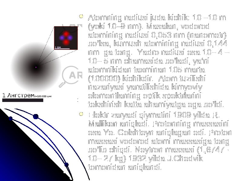  Atomning radiusi juda kichik: 10 –10 m Atomning radiusi juda kichik: 10 –10 m (yoki 10–9 nm). Masalan, vodorod (yoki 10–9 nm). Masalan, vodorod atomining radiusi 0,053 nm (nanometr) atomining radiusi 0,053 nm (nanometr) bo’lsa, kumush atomining radiusi 0,144 bo’lsa, kumush atomining radiusi 0,144 nm ga teng. Yadro radiusi esa 10– 4 – nm ga teng. Yadro radiusi esa 10– 4 – 10– 5 nm chamasida bo’ladi, ya‘ni 10– 5 nm chamasida bo’ladi, ya‘ni atomnikidan taxminan 105 marta atomnikidan taxminan 105 marta (100000) kichikdir. Atom tuzilishi (100000) kichikdir. Atom tuzilishi nazariyasi yaratilishida kimyoviy nazariyasi yaratilishida kimyoviy elementlarning optik spektrlarini elementlarning optik spektrlarini tekshirish katta ahamiyatga ega bo’ldi. tekshirish katta ahamiyatga ega bo’ldi.  Elektr zaryadi qiymatini 1909 yilda R. Elektr zaryadi qiymatini 1909 yilda R. Malliken aniqladi. Protonning massasini Malliken aniqladi. Protonning massasini esa Ye. Golshteyn aniqlagan edi. Proton esa Ye. Golshteyn aniqlagan edi. Proton massasi vodorod atomi massasiga teng massasi vodorod atomi massasiga teng bo’lib chiqdi. Neytron massasi (1,6747 · bo’lib chiqdi. Neytron massasi (1,6747 · 10– 27 kg) 1932 yilda J.Chedvik 10– 27 kg) 1932 yilda J.Chedvik tomonidan aniqlandi. tomonidan aniqlandi. 