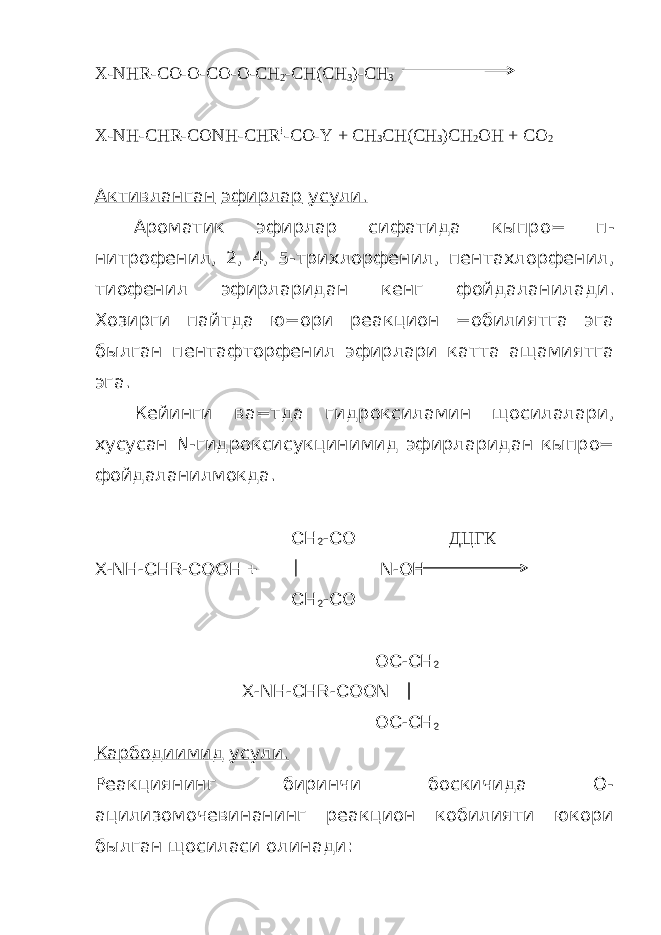 X-NHR-CO-O-CO-O-CH 2 -CH(CH 3 )-CH 3 X-NH-CHR-CONH-CHR ! -CO-Y + CH 3 CH(CH 3 )CH 2 OH + CO 2 Активланган эфирлар усули . Ароматик эфирлар сифатида кыпро = п - нитрофенил , 2, 4, 5- трихлорфенил , пентахлорфенил , тиофенил эфирларидан кенг фойдаланилади . Хозирги пайтда ю = ори реакцион = обилиятга эга былган пентафторфенил эфирлари катта ащамиятга эга . Кейинги ва = тда гидроксиламин щосилалари , хусусан N- гидроксисукцинимид эфирларидан кыпро = фойдаланилмокда . CH 2 -CO ДЦГК X-NH-CHR-COOH + N-OH CH 2 -CO OC-CH 2 X-NH-CHR-COON OC - CH 2 Карбодиимид усули. Реакциянинг биринчи боскичида О- ацилизомочевинанинг реакцион кобилияти юкори былган щосиласи олинади: 