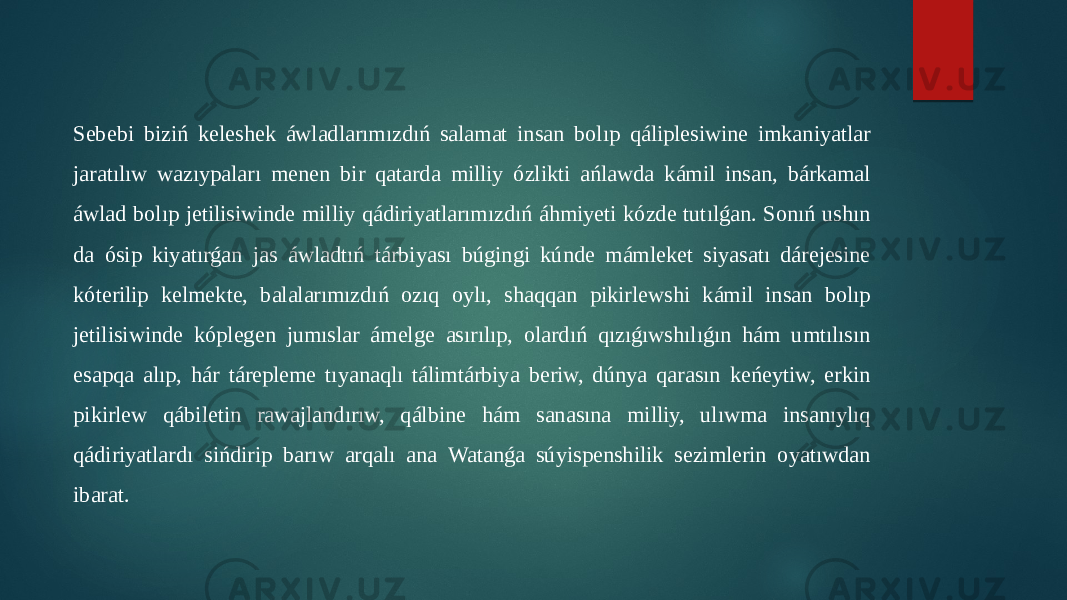 Sebebi biziń keleshek áwladlarımızdıń salamat insan bolıp qáliplesiwine imkaniyatlar jaratılıw wazıypaları menen bir qatarda milliy ózlikti ańlawda kámil insan, bárkamal áwlad bolıp jetilisiwinde milliy qádiriyatlarımızdıń áhmiyeti kózde tutılǵan. Sonıń ushın da ósip kiyatırǵan jas áwladtıń tárbiyası búgingi kúnde mámleket siyasatı dárejesine kóterilip kelmekte, balalarımızdıń ozıq oylı, shaqqan pikirlewshi kámil insan bolıp jetilisiwinde kóplegen jumıslar ámelge asırılıp, olardıń qızıǵıwshılıǵın hám umtılısın esapqa alıp, hár tárepleme tıyanaqlı tálimtárbiya beriw, dúnya qarasın keńeytiw, erkin pikirlew qábiletin rawajlandırıw, qálbine hám sanasına milliy, ulıwma insanıylıq qádiriyatlardı sińdirip barıw arqalı ana Watanǵa súyispenshilik sezimlerin oyatıwdan ibarat. 