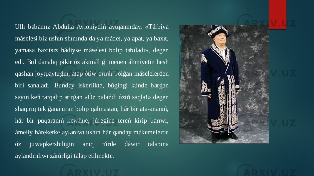 Ullı babamız Abdulla Avloniydiń aytqanınday, «Tárbiya máselesi biz ushın shınında da ya mádet, ya apat, ya baxıt, yamasa baxıtsız hádiyse máselesi bolıp tabıladı», degen edi. Bul danalıq pikir óz aktuallıǵı menen áhmiyetin hesh qashan joytpaytuǵın, atap ótiw orınlı bolǵan máselelerden biri sanaladı. Bunday iskerlikte, búgingi kúnde barǵan sayın keń tarqalıp atırǵan «Óz balańdı óziń saqla!» degen shaqırıq tek ǵana uran bolıp qalmastan, hár bir ata-ananıń, hár bir puqaranıń kewline, júregine tereń kirip barıwı, ámeliy háreketke aylanıwı ushın hár qanday mákemelerde óz juwapkershiligin anıq túrde dáwir talabına aylandırılıwı zárúrligi talap etilmekte. 