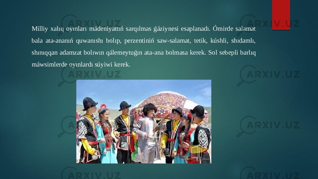 Milliy xalıq oyınları mádeniyattıń sarqılmas ǵáziynesi esaplanadı. Ómirde salamat bala ata-ananıń quwanıshı bolıp, perzentiniń saw-salamat, tetik, kúshli, shıdamlı, shınıqqan adamzat bolıwın qálemeytuǵın ata-ana bolmasa kerek. Sol sebepli barlıq máwsimlerde oyınlardı súyiwi kerek. 