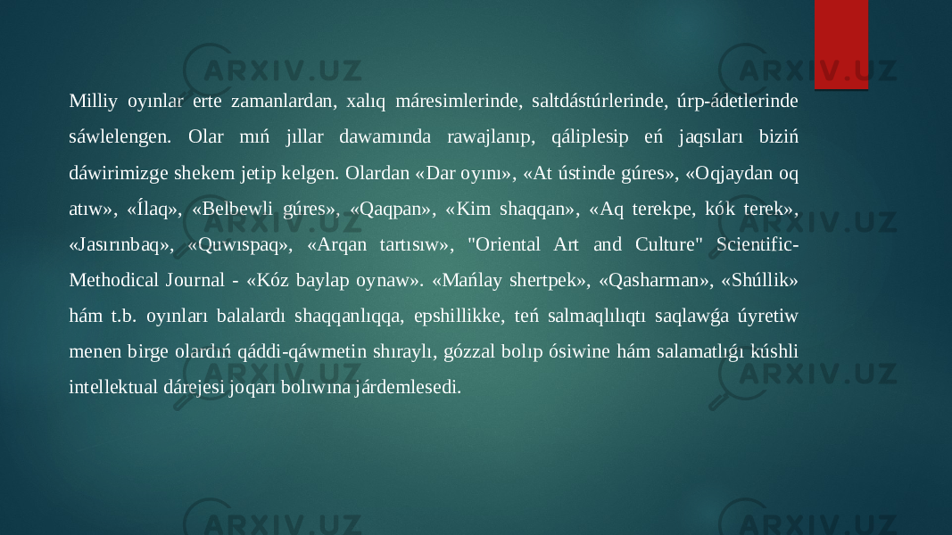 Milliy oyınlar erte zamanlardan, xalıq máresimlerinde, saltdástúrlerinde, úrp-ádetlerinde sáwlelengen. Olar mıń jıllar dawamında rawajlanıp, qáliplesip eń jaqsıları biziń dáwirimizge shekem jetip kelgen. Olardan «Dar oyını», «At ústinde gúres», «Oqjaydan oq atıw», «Ílaq», «Belbewli gúres», «Qaqpan», «Kim shaqqan», «Aq terekpe, kók terek», «Jasırınbaq», «Quwıspaq», «Arqan tartısıw», &#34;Oriental Art and Culture&#34; Scientific- Methodical Journal - «Kóz baylap oynaw». «Mańlay shertpek», «Qasharman», «Shúllik» hám t.b. oyınları balalardı shaqqanlıqqa, epshillikke, teń salmaqlılıqtı saqlawǵa úyretiw menen birge olardıń qáddi-qáwmetin shıraylı, gózzal bolıp ósiwine hám salamatlıǵı kúshli intellektual dárejesi joqarı bolıwına járdemlesedi. 