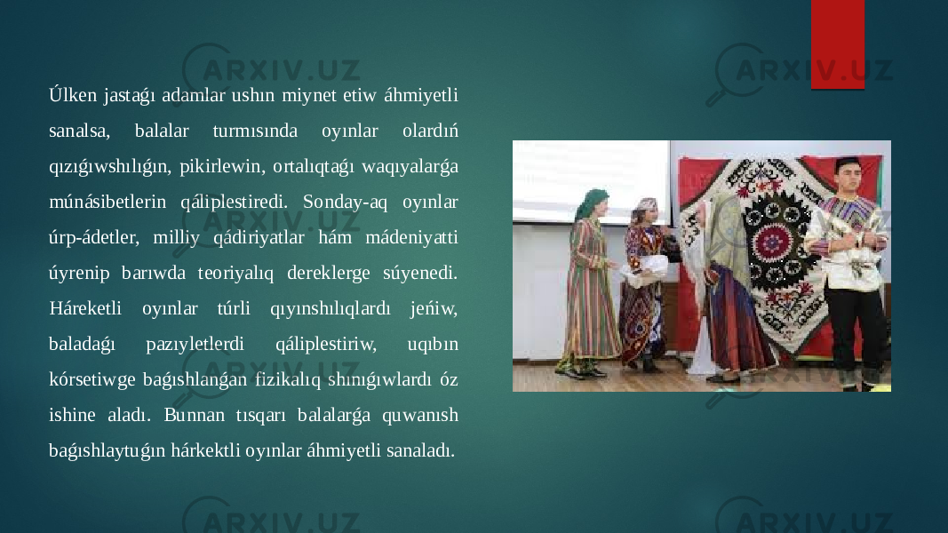 Úlken jastaǵı adamlar ushın miynet etiw áhmiyetli sanalsa, balalar turmısında oyınlar olardıń qızıǵıwshılıǵın, pikirlewin, ortalıqtaǵı waqıyalarǵa múnásibetlerin qáliplestiredi. Sonday-aq oyınlar úrp-ádetler, milliy qádiriyatlar hám mádeniyatti úyrenip barıwda teoriyalıq dereklerge súyenedi. Háreketli oyınlar túrli qıyınshılıqlardı jeńiw, baladaǵı pazıyletlerdi qáliplestiriw, uqıbın kórsetiwge baǵıshlanǵan fizikalıq shınıǵıwlardı óz ishine aladı. Bunnan tısqarı balalarǵa quwanısh baǵıshlaytuǵın hárkektli oyınlar áhmiyetli sanaladı. 