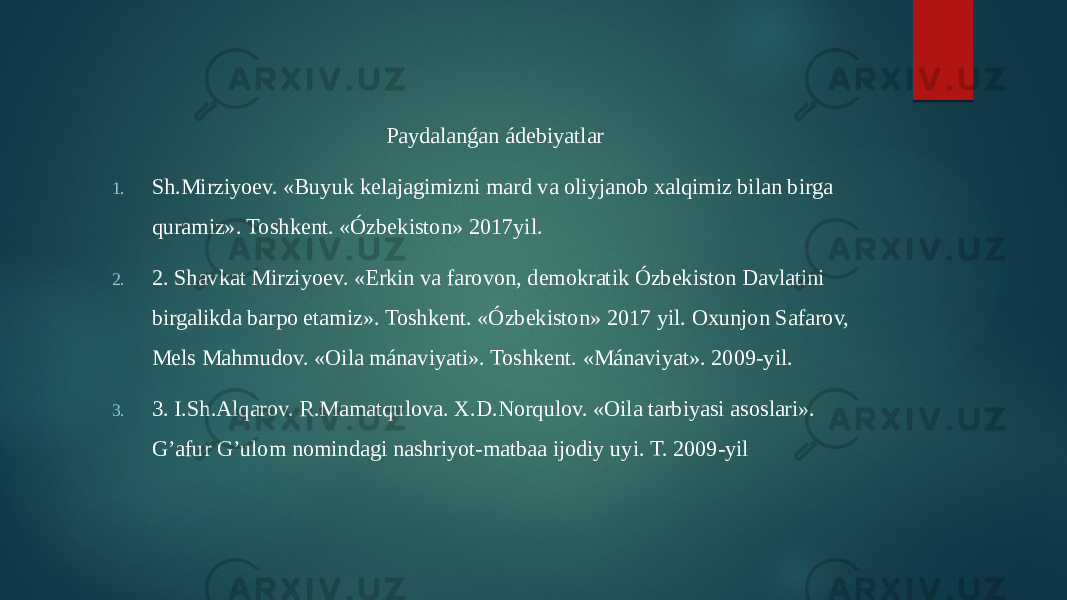 Paydalanǵan ádebiyatlar 1. Sh.Mirziyoev. «Buyuk kelajagimizni mard va oliyjanob xalqimiz bilan birga quramiz». Toshkent. «Ózbekiston» 2017yil. 2. 2. Shavkat Mirziyoev. «Erkin va farovon, demokratik Ózbekiston Davlatini birgalikda barpo etamiz». Toshkent. «Ózbekiston» 2017 yil. Oxunjon Safarov, Mels Mahmudov. «Oila mánaviyati». Toshkent. «Mánaviyat». 2009-yil. 3. 3. I.Sh.Alqarov. R.Mamatqulova. X.D.Norqulov. «Oila tarbiyasi asoslari». G’afur G’ulom nomindagi nashriyot-matbaa ijodiy uyi. T. 2009-yil 