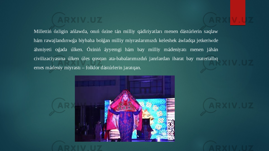 Millettiń ózligin ańlawda, onıń ózine tán milliy qádiriyatları menen dástúrlerin saqlaw hám rawajlandırıwǵa biybaha bolǵan milliy miyraslarımızdı keleshek áwladqa jetkeriwde áhmiyeti oǵada úlken. Óziniń áyyemgi hám bay milliy mádeniyatı menen jáhán civilizaciyasına úlken úles qosqan ata-babalarımızdıń janrlardan ibarat bay materiallıq emes mádeniy miyrastı – folklor dástúrlerin jaratqan. 